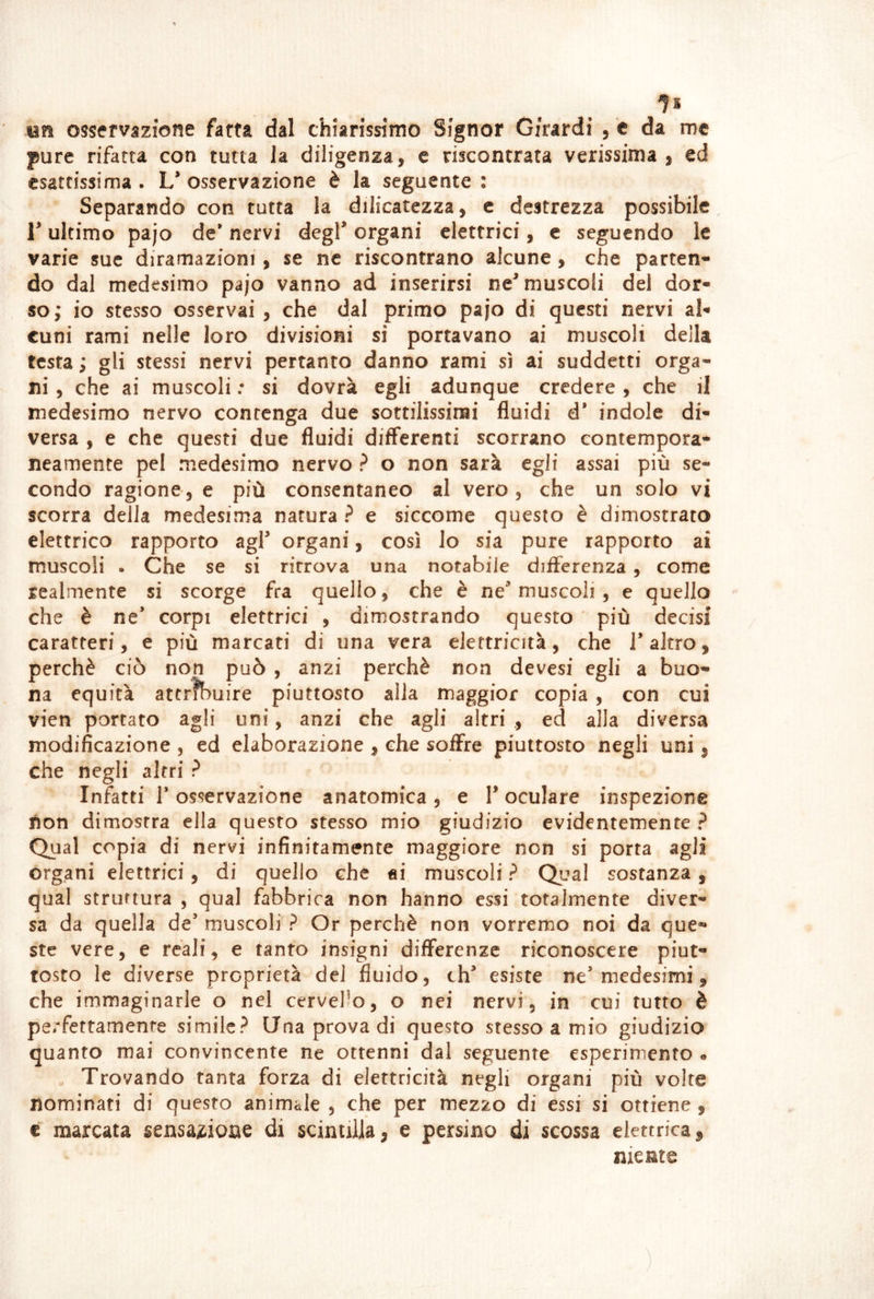 un osservazione fatta dal chiarissimo Signor Girardi , c da me pure rifatta con tutta la diligenza, e riscontrata verissima , ed esattissima . L* osservazione è la seguente : Separando con tutta la dilicatezza, e destrezza possibile, r ultimo pajo de* nervi degl* organi elettrici, e seguendo le varie sue diramazioni , se ne riscontrano alcune, che parten- do dal medesimo pajo vanno ad inserirsi ne* muscoli del dor- so,* io stesso osservai , che dal primo pajo di questi nervi al- cuni rami nelle loro divisioni si portavano ai muscoli della testa ; gli stessi nervi pertanto danno rami sì ai suddetti orga- ni , che ai muscoli : si dovrà egli adunque credere , che il medesimo nervo contenga due sottilissimi fluidi d’ indole di- versa , e che questi due fluidi differenti scorrano contempora- neamente pel medesimo nervo ? o non sarà egli assai più se- condo ragione 3 e più consentaneo al vero, che un solo vi scorra della medesima natura ? e siccome questo è dimostrato elettrico rapporto agl* organi, così lo sia pure rapporto ai muscoli . Che se si ritrova una notabile difterenza , come realmente si scorge fra quello, che è ne* muscoli , e quello che è ne* corpi elettrici , dimostrando questo più decisi caratteri, e più marcati di una vera elettricità, che 1* altro, perchè ciò non può , anzi perchè non devesi egli a buo- na equità attribuire piuttosto alla maggior copia , con cui vien portato agli uni, anzi che agli altri ., ed alla diversa modificazione , ed elaborazione , che soffre piuttosto negli uni, che negli altri ? Infatti r osservazione anatomica , e 1* oculare inspezione non dimostra ella questo stesso mio giudizio evidentemente? Qual copia di nervi infinitamente maggiore non si porta agli organi elettrici, di quello che ai muscoli ? Qual sostanza, qual struttura , qual fabbrica non hanno essi totalmente diver- sa da quella de* muscoli ? Or perchè non vorremo noi da que- ste vere, e reali, e tanto insigni differenze riconoscere piut- tosto le diverse proprietà del fluido, eh* esiste ne* medesimi, che immaginarle o nel cervello, o nei nervi, in cui tutto è perfettamente simile? Una prova di questo stesso a mio giudizio quanto mai convincente ne ottenni dal seguente esperimento . . Trovando tanta forza di elettricità negli organi più volte nominati di questo animale , che per mezzo di essi si ottiene , € marcata sensaitioae di scintilla, e persino di scossa elettrica, niente