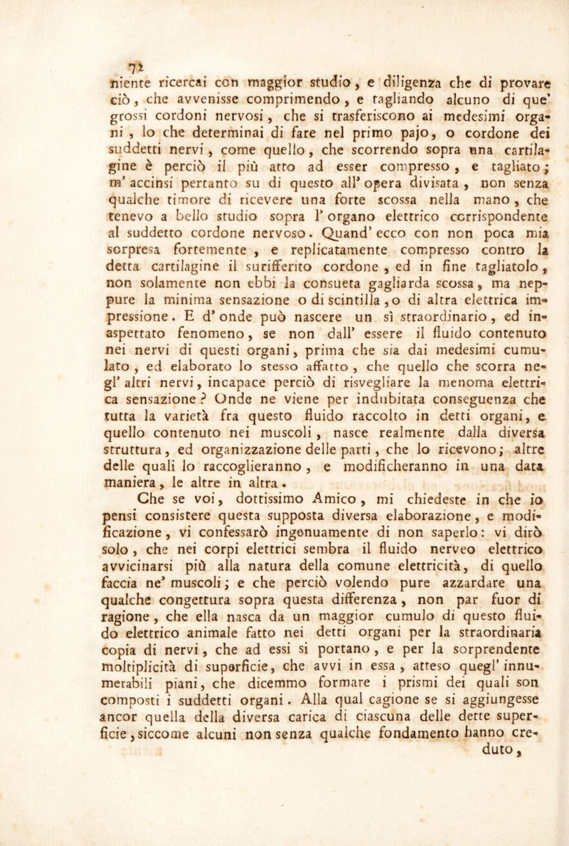 . 7^ niente ricercai con maggior studio, e diligenza che di provare ciò 5 che avvenisse comprimendo, e tagliando alcuno di que’ grossi cordoni nervosi, che si trasferiscono ai medesimi erga* ni , lo che determinai di fare nel primo pajo, o cordone dei suddetti nervi, come quello, che scorrendo sopra una cartila- gine è perciò il più atto ad esser compresso , e tagliato ; m’ accinsi pertanto su di questo all* opera divisata , non senza qualche timore di ricevere una forte scossa nella mano , che tenevo a bello studio sopra T organo elettrico corrispondente al suddetto cordone nervoso. Quand* ecco con non poca mia sorpresa fortemente , e replicatamente compresso contro la detta cartilagine il surifFerito cordone , ed in fine tagliatolo, non solamente non ebbi la consueta gagliarda scossa, ma nep- pure la minima sensazione o di scintilla , o di altra elettrica im» pressione. E d* onde può nascere un. sì straordinario, ed in- aspettato fenomeno, se non dall essere il fluido contenuto nei nervi di questi organi, prima che sia dai medesimi cumu- lato 5 ed elaborato lo stesso affatto , che quello che scorra ne- gl'altri nervi, incapace perciò di risvegliare la menoma elettri- ca sensazione ? Onde ne viene per indubitata conseguenza che tutta la varietà fra questo fluido raccolto in detti organi, e quello contenuto nei muscoli, nasce realmente dalla diversa struttura, ed organizzazione delle parti, che lo ricevono; altre delle quali lo raccoglieranno , e modificheranno in una data maniera, le altre in altra. Che se voi, dottissimo Amico , mi chiedeste in che io pensi consistere questa supposta diversa elaborazione, e modi- ficazione , vi confessarò ingenuamente di non saperlo : vi dirò solo , che nei corpi elettrici sembra il fluido nerveo elettrico avvicinarsi più alla natura della comune elettricità, di quello faccia ne* muscoli ; e che perciò volendo pure azzardare una qualche congettura sopra questa differenza , non par fuor di ragione , che ella nasca da un maggior cumulo di questo flui- do elettrico animale fatto nei detti organi per la straordinaria copia di nervi, che ad essi si portano , e per la sorprendente moltiplicità di superficie, che avvi in essa, atteso quegl innu- merabili piani, che dicemmo formare i prismi dei quali son composti i suddetti organi. Alla qual cagione se si aggiungesse ancor quella della diversa carica di ciascuna delle dette super- ficie ,siccoiiie alcuni non senza qualche fondamento hanno cre- duto ,