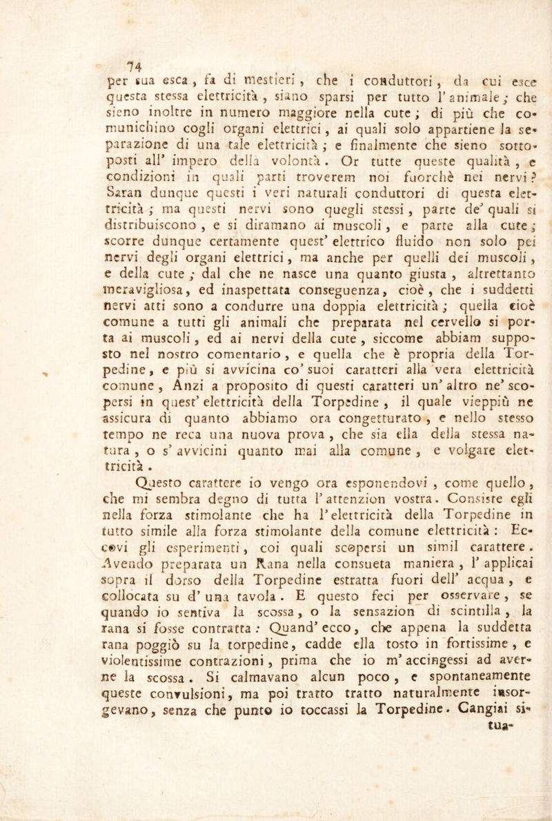 per saa esca , fa dì mestieri , che i conduttori ^ da cui esce questa stessa elettricità, siano sparsi per tutto T animale; che sieno inoltre in numero maggiore nella cute ; di più che co- munichino cogli organi elettrici, ai quali solo appartiene la se- parazione di una tale elettricità ,* e finalmente che sieno sotto- posti air impero della volontà. Or tutte queste qualità , c condizioni in quali parti troverem noi fuorché nei nervi ? Saran dunque questi i veri naturali conduttori di questa elet- tricità ; ma questi nervi sono quegli stessi , parte de quali si distribuiscono, e si diramano ai muscoli, e parte alla cute; scorre dunque certamente quest elettrico fluido non solo pei nervi degli organi elettrici, ma anche per quelli dei muscoli, e della cute ; dal che ne nasce una quanto giusta , altrettanto meravigliosa, ed inaspettata conseguenza, cioè, che i suddetti nervi atti sono a condurre una doppia elettricità; quella cioè comune a tutti gli animali che preparata nel cervello si por- ta ai muscoli, ed ai nervi della cute , siccome abbiam suppo- sto nel nostro comentario , e quella che è propria delia Tor- pedine, e più si avvicina co’suoi caratteri alla vera elettricità comune, Anzi a proposito di questi caratteri un altro ne sco- persi in quest’elettricità della Torpedine, il quale vieppiù nc assicura di quanto abbiamo ora congetturato , e nello stesso tempo ne reca una nuova prova , che sia ella della stessa na- tura 5 o s’ avvicini quanto mai alla comune , e volgare elet- tricità . Questo carattere io vengo ora esponendovi , come quello, che mi sembra degno di tutta fattenzion vostra. Consiste egli nella forza stimolante che ha 1 elettricità della Torpedine in tutto simile alla forza stimolante della comune elettricità : Ec- covi gli esperimenti, coi quali scopersi un simil carattere. Avendo preparata un Rana nella consueta maniera , 1 applicai sopra il dorso della Torpedine estratta fuori dell acqua, e collocata su d’ una tavola . E questo feci per osservare , se quando io sentiva la scossa, o la sensazion di scintilla , la rana si fosse contratta; Quandccco, die appena la suddetta rana poggiò su la torpedine, cadde ella tosto in fortissime, e violentissime contrazioni , prima che io m accingessi ad aver- ne la scossa . Si calmavano alcun poco, e spontaneamente queste convulsioni, ma poi tratto tratto naturalmente iiisor- gevano, senza che punto io toccassi la Torpedine. Cangiai si- tua-