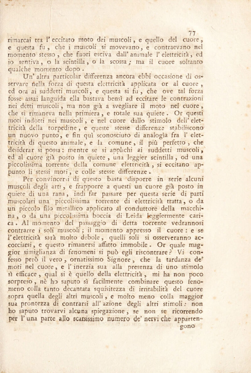 rimarcaf tra 1^ eccitata moto dei muscoli, e quello del cuore , e questa fu y, che i muscoii si movevano ^ e contraevano nel momento stesso ^ che fuori esciva dalf animale T elettricità, ed IO sentiva 5 o la scintilla ^ o la scossa ; ma il cuore soltanto qualche moniento dopo . Un’ altra parricolar differenza ancora ebbi occasione di os^ servare ilella forza di questa elettricità applicata or al cuore 5 ed ora ai suddetti muscoli^ e questa si fu, che ove tal forza fosse assai languida dia bastava bensì ad eccitare le contrazioni nei detti muscoli , ma non già a svegliare il moto nel cuore , che si rimaneva nella primiera , e totale sua quiete . Or questi mot! indotti nei muscoli, e nel cuore dallo stimolo deir elet- tricità della torpedine, e queste stesse differenze stabiliscono un nuovo punto, e fin qui sconosciuto di analogìa fra V elet- tricità di questo animale, e la comune, il più perfetto, che desiderar si possa: mentre se si applichi ai suddetti muscoli, ed al cuore già posto in quiete , una leggier scintilla , od una piccolissima torrente della comune elettricità , si eccitano ap- punto li stessi mori, e colle stesse differenze Per convincerà di questo basta disporre in serie alcuni muscoli degli arti , e frapporre a questi un cuore già posto in quiete di una rana, indi far passare per questa serie di parti muscolari una piccolissima torrente di elettricità tratta, o da un piccolo filo metallico applicato al conduttore della macchi- na , o dà una piccolissima boccia di Leida ieggrerniente cari- ca . AI momento dei passaggio di detta torrente vedrannosi contrarre i soli muscoli ; il momento appresso il cuore : e se relettricità sarà molto debole, quelli soli si osserveranno ac- corciarsi , e questa rimanersi affatto immobile • Or quale mag- gior sjmiglianza di fenomeni si può egli riscontrare? Vi con- fesso però il vero , ornatissimo Signore , che Ja tardanza de'’ moti nel cuore, e T inerzia sua alla presenza di uno stimolo sì efficace , qual si è quello della elettricità , mi ha non poco sorpreso , nè ho saputo sì facilmente combinare questo feno- meno colla tanto decantata squisitezza di irritabilità del cuore sopra quella degli altri muscoli , e molto meno colla maggior sua prontezza di contrarsi alf azione degli altri stimoli ; non ho saputo trovarvi alcuna spiegazione , se non se ricorrendo per 1’ una parte allo scarsissimo numero de' nervi che apparten- gono