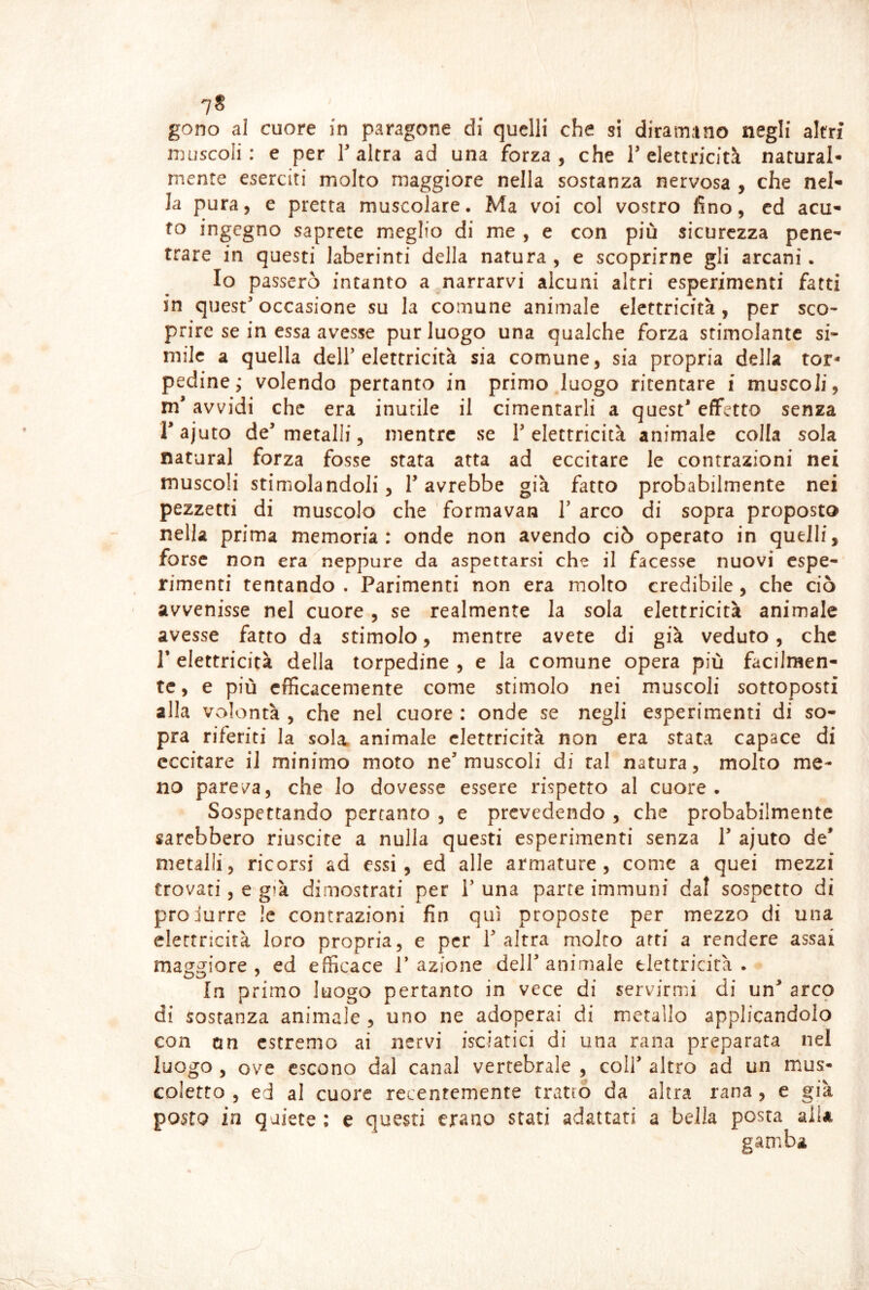 7* gono al cuore in paragone di quelli che si diramano negli altri muscoli: e per T altra ad una forza, che T elettricità natural- mente eserciti molto maggiore nella sostanza nervosa , che nel- la pura, e pretta muscolare. Ma voi col vostro fino, cd acu- to ingegno saprete meglio di me , e con più sicurezza pene- trare in questi laberinti della natura , e scoprirne gli arcani. Io passerò incanto amarrarvi alcuni altri esperimenti fatti in quest occasione su la comune animale elettricità, per sco- prire se in essa avesse pur luogo una qualche forza stimolante si- mile a quella dell elettricità sia comune, sia propria della tor- pedine; volendo pertanto in primo luogo ritentare i muscoli, m* avvidi che era inutile il cimentarli a quest effetto senza rajuto de metalli, mentre se 1 elettricità animale colla sola naturai forza fosse stara atta ad eccitare le contrazioni nei muscoli stimolandoli 5 1 avrebbe già fatto probabilmente nei pezzetti di muscolo che formavan 1 arco di sopra proposto nella prima memoria: onde non avendo ciò operato in quelli, forse non era neppure da aspettarsi che il facesse nuovi espe- rimenti tentando . Parimenti non era molto credibile, che ciò avvenisse nel cuore, se realmente la sola elettricità animale avesse fatto da stimolo, mentre avete di già veduto, che r elettricità della torpedine, e la comune opera più facilmen- te, e più efficacemente come stimolo nei muscoli sottoposti alla volontà , che nel cuore : onde se negli esperimenti di so- pra riferiti la sola, animale elettricità non era stata capace di eccitare il minimo moto ne muscoli di tal natura, molto me- no pareva, che lo dovesse essere rispetto al cuore. Sospettando pertanto , e prevedendo , che probabilmente sarebbero riuscire a nulla questi esperimenti senza 1 ajuto de* metalli, ricorsi ad essi, ed alle armature, come a quei mezzi trovati, e già dimostrati per 1 una parte immuni dal sospetto di produrre !c contrazioni fin qui proposte per mezzo di una elettricità loro propria, e per 1 altra molto atri a rendere assai maggiore , ed efficace 1 azione dell animale elettricità . In primo luogo pertanto in vece di servirmi di un arco di sostanza animale , uno ne adoperai di metallo applicandolo con an estremo ai nervi isciatici di una rana preparata nei luogo , ove escono dal canal vertebrale , coll altro ad un mus- coletto 5 ed al cuore recentemente tratto da altra rana , e già posto in quiete : e questi erano stati adattati a bella posta aiU gamba