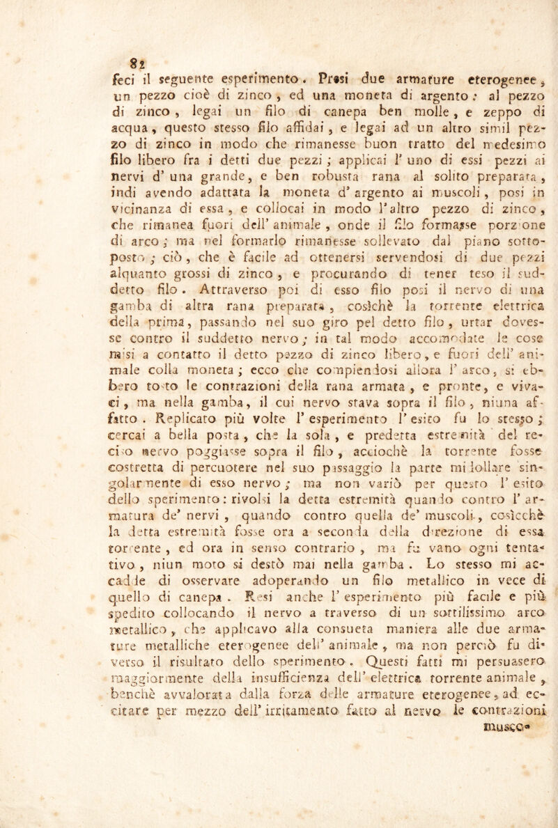 feci il seguente esperimento. Pr«si due armature eterogenee ^ un pezzo cioè di zinco, ed una moneta di argento.* al pezzo di zinco , legai un filo di canepa ben molle, e zeppo di acqua, questo stesso filo affidai, e legai ad un altro simil pez- zo di zinco in modo che rimanesse buon tratto del medesimo filo libero fra i detti due pezzi ; applicai T uno di essi pezzi ai nervi d’una grande, e ben robusta rana al solito preparata, indi avendo adattata la moneta d’ argento ai m>uscoli, posi in vicinanza di essa, e collocai in modo Taltro pezzo di zinco, che rimanea fuori dclF animale , onde il filo formasse porz-one di arco; ma nel formarlo rimanesse sollevalo dal piano sotto- posto ; ciò, che è facile ad ottenersi servendosi di due pezzi alquanto grossi di zinco , e procurando di tener teso il sud- detto filo . Attraverso poi di esso filo posi il nervo di una gamba di altra rana preparata , coskhè la torrente elettrica della prima, passando nel suo giro pel detto filo, urtar doves- se contro il suddetto nervo; in tal modo accOi'n<^cl3te ie cose raisi a contatto il detto pszzo di zinco libero, e fuori deli'ani- male colla moneta; ecco che compiendosi allora l'arco, s: eb- bero to-to le contrazioni della rana armata, e pronte, e viva- ci, ma nella gamba, il cui nervo sfava sopra il filo, ninna af* fitto. Replicato più volte resperimento T esito fu lo stesso; cercai a bella posta , che la sola , e predetta estre nità ' de! re- cido «ervo poggiasse sopra il filo, acciochè la corrente fosse costretta di percuotere nel suo p assaggio la parte mi lollare 'sin- golamente di esso nervo; ma non variò per questo T esito dello sperimento : rivolsi la detta estremità quando conno T ar- matura de^ nervi , quando contro quella de' muscoli*, cosicché la detta estremità fosse ora a seconda dAh dmezione di essa tor'’ente , ed ora in senso contrario , ma fu vano ogni tentai civo , niun moro si destò mai nella garr ba • Lo stesso mi ac- cadde di osservare adoperdiìdo un filo metallico in vece di quello di canepa . R si anche V esperimento più facile e più spedito collocando il nervo a traverso di un sottilissimo arco lìcetallico , che applicavo alia consueta maniera alle due arma- ture metalliche eter >genee deli'animale , ma non perciò fu di' verso il risulrato dello sperimento . Questi fatti mi persuasero niaggioniiente della insufficienza dell' elettrica torrente animale , benché avvalorata dalla forza delle armature eteroger^ee, ad: ec- citare per mezzo deli* irriumento- fatto ai rieivo le contrazioni •L