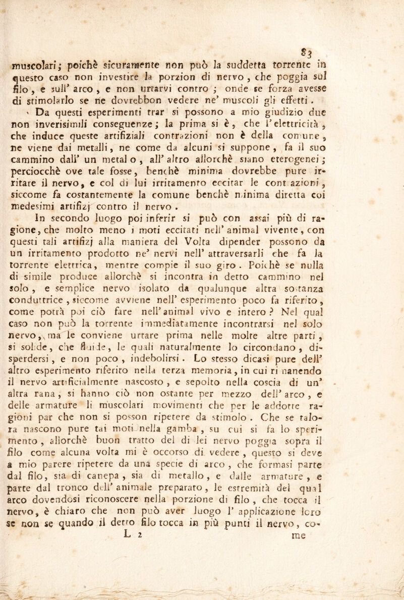 ^. muscolari; poiché sicuratiiente non può la suddetta torrente in questo caso non investire la porzion di nervo 5 che poggia sul filo y e 3uJl^ arco > c non urtarvi contro ; onde se forza avesse di stimolarlo se rie dovrebbon vedere ne’ muscoli gli effetti . ' Da questi esperimenti trar si possono a mio giudizio due non invcrisimili conseguenze; la prima si è, che i’elettricità 5 che induce queste artifiziaJi contrazioni non è della con ure ^ ne viene dai metalli, ne come da alcuni si suppone , fa il suo cammino dall’ un metal o , all’ altro allorché siano eterogenei ; perciocché ove tale fossej benché minima dovrebbe pure ir* ritare il nervo, c col di lui irritamento eccitar le coni.azioni, siccome fa costantemente la comune benché nunima diretta coi medesimi ariifizj contro il nervo . In secondo luogo poi inferir si può con assai più di ra- gione 5 che molto meno i moti eccitati nell’animai vivente, con questi tali arrifizj alla maniera del Volta dipender possono da un irritamento prodotto ne’ nervi nell’ attraversarli che fa Ja torrente elettrica, mentre compie il suo giro. Poiché se nulla di simile produce allorché si incontra in detto cammino nel solo 5 e semplice nervo isolato da qualunque altra sostanza conduttrice , siccome avviene nell* esperimento poco fa riferito, come potrà poi ciò fare nell’animai vivo e intero? Nel qual caso non può la torrente immediatamente incontrarsi nel solo nervo,, ma le conviene urtare prima nelle moire altre parti, si sobde, che fliiJe, le quali naturalmente lo circondano, di- sperdersi , e non poco , indebolirsi . Lo stesso dicasi pure deJP alerei esperimento riferito nella terza memoria, in cui ri nanendo il nervo artificialmente nascosto , c sepolto nella coscia di un’ altra rana, si hanno ciò non ostante per mezzo dell’arco, e delle armature li muscolari movimenti che per le addotte ra- gioni par che non si posson ripetere da stimolo . Che se talo- ra nascono pure tai motC'nella gamba , su cui si fa lo speri- mento , aiiorclìè buon tratto del di lei nervo poggia sopra il filo come alcuna volta mi è occorso di vedere , questo si deve a mio parere ripetere da una specie di arco , che fermasi parte dal filo, sia di canepa , sia di metallo, e dalle armature, e parte dal tronco dell’animale preparato, le estremità dei qini arco dovendosi riconoscere nella porzione di filo , che tocca il nervo, è chiaro che non può aver luogo T applicazione Jero se non se quando il detto filo tocca in più punti il nervo, co- L 2 me