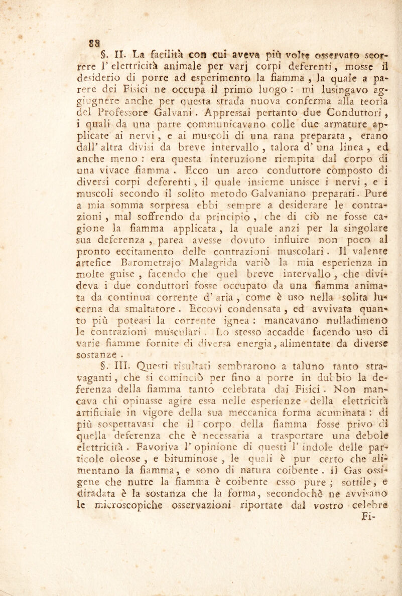 §. II. La facilita con cui aveva piCi volte osservato scor- rere r elettricità animale per varj corpi deferenti, mosse il desiderio di porre ad esperimento la fiamma , la quale a pa* rere dei Fisici ne occupa il primo luogo : mi lusingavo ag- giugnere anche per questa strada nuova conferma alla teorìa del Professore Galvani . Appressai pertanto due Conduttori ^ i quali da una parte coinmunicavano colle due armature ap- plicate ai nervi , e ai muscoli di una rana preparata , erano dalP altra divisi da breve intervallo , talora d’ una linea , ed anche meno : era questa interuzione rieropita dal corpo di una vivace fiamma . Ecco un arco conduttore composto di diversi corpi deferenti , il quale insieme unisce i nervi , e i muscoli secondo il solito metodo Galvaniano preparati. Pure a mia somma sorpresa ebbi sempre a desiderare le contra- zioni , mal soffrendo da principio , che di ciò ne fosse ca- gione la fiamma applicata , la quale anzi per la singolare sua deferenza , parca avesse dovuto influire non poco al pronto eccitamento delle contrazioni muscolari . Il valente artefice Barometrajo Malagrida variò la mia esperienza in molte guise , facendo che quel breve intervallo , che divi- deva i due conduttori fosse occupato da una fiamma anima- ta da continua corrente d’ aria , come è uso nella solita cerna da smaltatore . Eccovi condensata ^ ed avvivata quan- to più poteasi la corrente ignea : mancavano nulladimeno le contrazioni mu'scidari . Lo stesso accadde facendo uso di varie fiamme fornite di diversa energia, alimentate da diverse sostanze . §. III. Qiie^^ti risultati sembrarono a taluno tanto stra- vaganti, che si ccmiaciò per fino a porre in dulbio la de* ferenza della fiamma tanto celebrata dai Fisici . Non man- cava chi opinasse agire es^a nelle esperienze della elettricità artificiale in vigore della sua meccanica forma acuminata : di più sospettavasi che il corpo della fiamma fosse privo di quella deferenza che è necessaria a trasportare una debole elettricità . Favoriva P opinione di onesti P indole delle par- ticole oleose 5 e bituminose , le quali è pur certo che ali- mentano la fiamma, e sono di natura coibente, il Gas ossi- gene che nutre la fiamma è coibente esso pure ; sottile, e diradata è la sostanza che la forma, secondochè ne avvi‘^ano le microscopiche osservazioni riportate dal vostro celebre Fi-