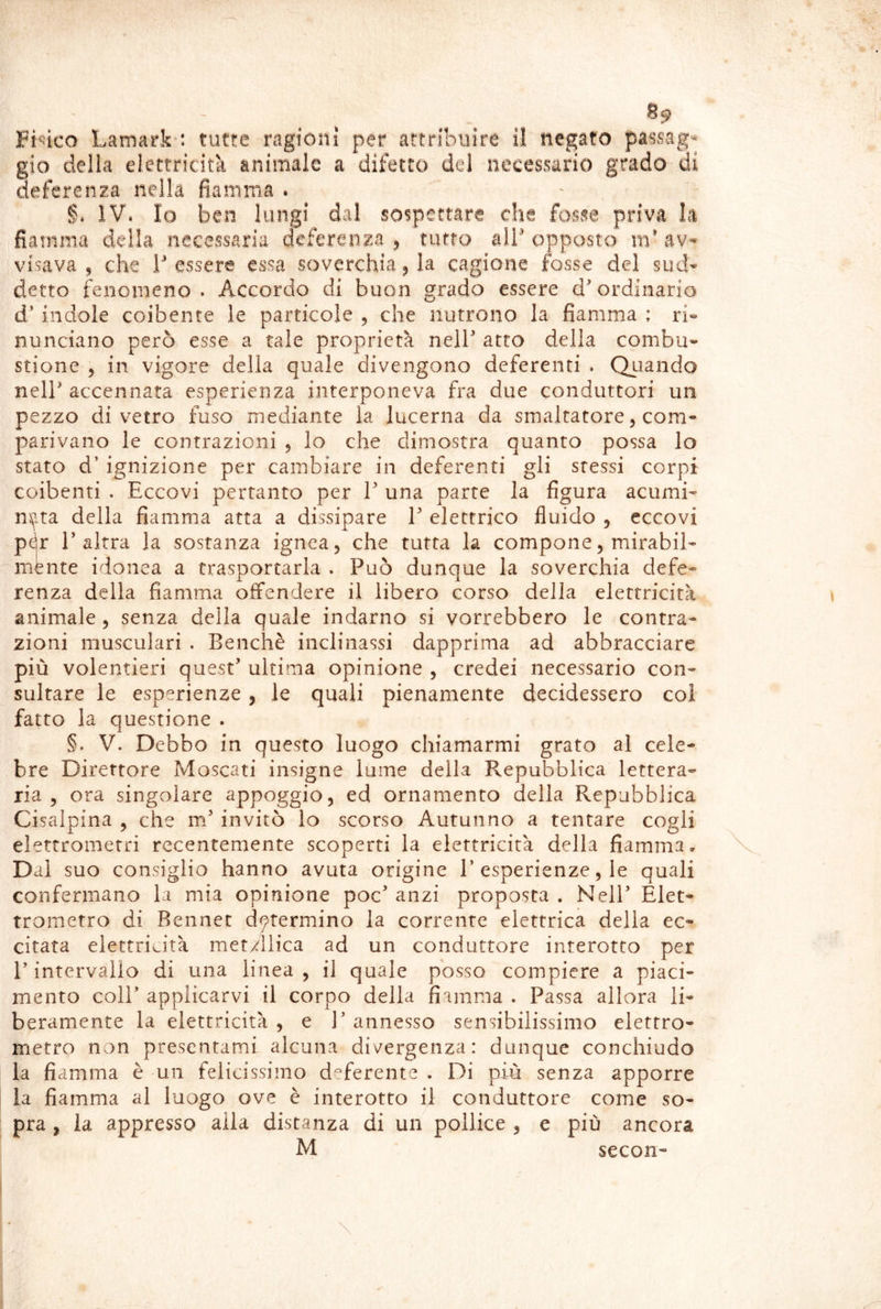 8^ Fisico Lamark-; tutte ragioni per attribuire il negato passag- gio della elettricità animale a difetto del necessario grado di deferenza nella fiamma . §. IV. Io ben lungi dal sospettare che fosse priva la fiamma della necessaria deferenza ^ tutto alb opposto m* av- visava , che tessere essa soverchiarla cagione fosse del sud- detto fenomeno . Accordo di buon grado essere d ordinario d indole coibente le particole 5 che nutrono la fiamma ; ri- nunciano però esse a tale proprietà nell' atto della combu- stione 5 in vigore della quale divengono deferenti . Quiando nelF accennata esperienza interponeva fra due conduttori un pezzo di vetro fuso mediante la lucerna da smaltatore, com- parivano le contrazioni 5 lo che dimostra quanto possa lo stato d’ ignizione per cambiare in deferenti gli stessi corpi coibenti . Eccovi pertanto per T una parte la figura acumi- n5^.ta della fiamma atta a dissipare T elettrico fluido , eccovi p^r l'altra la sostanza ignea, che tutta la compone, mirabil- mente idonea a trasportarla . Può dunque la soverchia defe- renza della fiamma offendere il libero corso della elettricità animale, senza della quale indarno si vorrebbero le contra- zioni musculari . Benché inclinassi dapprima ad abbracciare più volentieri quest' ultima opinione , credei necessario con- sultare le esperienze, le quali pienamente decidessero coi fatto la questione . §. V. Debbo in questo luogo chiamarmi grato al cele- bre Direttore Moscati insigne lume della Repubblica lettera- ria , ora singolare appoggio, ed ornamento della Repubblica Cisalpina , che m' invitò lo scorso Autunno a tentare cogli elettrometri recentemente scoperti la elettricità della fiamma- Dal suo consiglio hanno avuta origine I’esperienze, le quali confermano la mia opinione poc' anzi proposta . Nell' Elet- trometro di Rennec determino la corrente elettrica della ec- citata elettricità mety^llica ad un conduttore interotto per P intervallo di una linea, il quale posso compiere a piaci- mento coir applicarvi il corpo della fiamma . Passa allora li- beramente la elettricità , e 1’ annesso sensibilissimo elettro- metro non presentami alcuna divergenza: dunque conchiudo la fiamma è un felicissimo deferente . Di più senza apporre la fiamma al luogo ove è interotto il conduttore come so- pra , la appresso aila distanza di un pollice , e più ancora