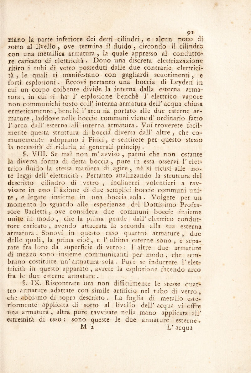 mano la parte inferiore dei detti cilindri, e alcun poco di sotto al livello 5 ove termina il fluido , circondo il cilindro con una metallica armatura , la quale appresso al condutto* re caricato di elettricità . Dopo una discreta elettrizzazione ritiro i tubi di vetro posseduti dalle due contrarie elettrici- tà 5 le quali si manifestano - con gagliardi scuotimenti , e forti esplosioni . Eccovi pertanto una boccia di Leyden in cui un corpo coibente divide la interna dalla esterna arma- tura 5 in cui si ha V esplosione benché V elettrico vapore non communichi tosto cclE interna armatura dell acqua chiusa ermeticamente , benché r arco sia portato alle due esterne ar- mature 5 laddove nelle boccie communi viene d ordinario fatto r arco dair esterna all interna armatura . Voi troverete facil- mente questa struttura di boccia diversa dall altre , che co- munemente adoprano i Fisici, e sentirete per questo stesso la necessità di ridurla ai generali principi . §, Vili. Se mal non m avviso , panni che non ostante la diversa forma di detta boccia 5 pure in èssa osservi 1 elet- trico fluido la stessa maniera di agire , nè si ricusi alle no- te leggi deir elettricità . Pertanto analizzando la struttura del descritto cilindro di vetro , inclinerei volentieri a rav- visare in esso r azione di due semplici boccie communi uni- te , e legate insieme in una boccia,sola. Volgere per un momento lo sguardo alle esperienze d^d Dottissimo Profes- sore Barletti 5 ove considera due communi boccie insieme unite in modo , che la prima pende dall’ elettrico condut- tore caricato 5 avendo attaccata la seconda alla sua esterna armatura . Sbnovi in questo caso quattro armature , due delle quali, la prima cioè, e P ultima esterne sono , e sepa- rate fra loro da superficie di vetro: P altre due arm.atiire di mezzo sono insieme communicanti per modo , che sem- brano costituire un’armatura sola. Pure se indurrete l’elet- tricità in questo apparato, avrete la esplosione facendo arco fra le due esterne armature . ^ §. IX. Riscontrate ora non difficilmente le stesse quat- tro armature adattate con simile artificio nel tubo di vetro , che abbiamo di sopra descritto . La foglia di metallo este- riormente applicata di sotto al livello deli acqua vi offre una armatura , altra pure ravvisate nella mano applicata alP estremità di esso : sono queste le due armature esterne « M 2 Lacqua
