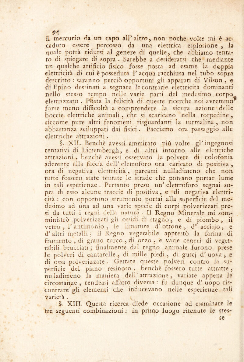 il mercurio da un capo air altro, non poche volte mi è ac- caduto essere percosso da una elettrica esplosione , la quale potrà ridursi al genere di quelle, che abbiamo tenta- to di spiegare di sopra . Sarebbe a desiderarsi che mediante un qualche artificio fisico fosse posta ad esame la doppia elettricità di cui è posseduta T acqua racchiusa nel tubo sopra descritto : saranno perciò opportuni gli apparati di Vilson , e di Epino destinati a segnare le contrarie elettricità dominanti nello stesso tempo nelle varie parti del medesimo corpo elettrizzato . Pésta la felicità di queste ricerche noi avremmo^ forse meno difficoltà a comprendere la sicura azione delle boccie elettriche animali , che si scaricano nella torpedine , siccome pure altri fenomeni risguardanti la lurmalina , non abbastanza sviluppati dai fisici . Facciamo ora passaggio alle elettriche astrazioni . §. XII. Benché avessi ammirato più volte gP ingegnosi tentativi di Lictembergh, e di altri intorno alle elettriche attrazioni , benché avessi osservato la polvere di colofonia aderente alla faccia delT eletroforo ora caricato di positiva , ora di negativa elettricità , pareami nulladimeno che non tutte fossero state tentate le strade che poteano portar lume in tali esperienze . Pertanto preso un* elettroforo segnai so- pra di esso alcune traccie di positiva , e di negativa elettri- cità : con opportuno strumento portai alla superficie del me- desimo ad una ad una varie specie di corpi polverizzati pre- si da tutti i regni della natura . Il Regno Minerale mi som- ministrò pedverizzari gli ossidi di stagno, e di piombo , il vetro 5 r antimLonio 5 le limature d’ottone, d^ acciajo, e d’altri metalli; il R^gno vegetabile apprestò la farina di fru?nento , di grano turco , di orzo , e varie ceneri di veget- tabili brucciati ; finalmente dal regno animale furono prese le polveri di cantarelle , di mille piedi , di guscj d’ uova , e di ossa polverizzare . Gettate queste polveri contro la su- perficie del piano resinoso , benché fossero tutte attratte , nulladimeno la maniera dell’ attrazione , variate appena le circostanze , rendeasi affatto diversa : fu dunque d’ uopo ris- contrare gli elementi che inducevano nelle esperienze tali varietà . ^ §. XIII. Questa ricerca diede occasione ad esaminare le tre seguenti combinazioni : in primo luogo ritenute le stes- se