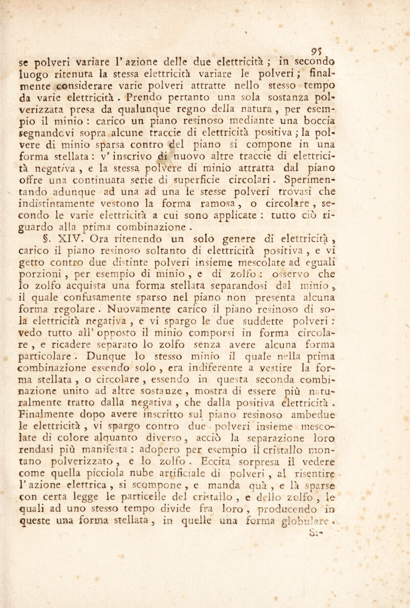 9S se polveri variare T azione delle due elettricità ; in secondo luogo ritenuta la stessa elettricità variare le polveri ; final- mente considerare varie polveri attratte nello stesso tempo da varie elettricità . Prendo pertanto una sola sostanza pol- verizzata presa da qualunque regno della natura , per esem- pio il minio : carico un piano resinoso mediante una boccia segnandovi sopra alcune traccic di elettricità positiva ; la pol- vere di minio sparsa contro del piano si compone in una forma stellata: v’inscrivo di nuovo altre traccie di elettrici- tà negativa , e la stessa polvere di minio attratta dal piano offre una continuata serie di superficie circolari. Sperimen- tando adunque ad una ad una le stesse polveri trovasi che indistintamente vestono la forma ramosa , o circolare , se- condo le varie elettricità a cui sono applicate : tutto ciò ri- guardo alla prima combinazione . §. XIV. Ora ritenendo un solo genere di elettricità , carico il piano resinoso soltanto di elettricità positiva , e vi getto contro due distinte polveri insieme mescolate ad eguali porzioni , per esempio di minio ^ e di zolfo : osservo che 10 zolfo acquista una forma stellata separandosi dal minio 5, 11 quale confusamente sparso nei piano non presenta alcuna forma regolare . Nuovamente carico il piano resinoso di so- la elettricità negativa 5 e vi spargo le due suddette polveri : vedo tutto air opposto il minio comporsi in forma circola- re , e ricadere separato lo zolfo senza avere alcuna forma particolare . Dunque lo stesso minio il quale nella prima combinazione essendo solo 5 era indiferenre a vestire la for- ma stellata , o circolare , essendo in questa seconda combi- nazione unito ad altre sostanze , mostra di essere più ni ru- ralmente tratto dalla negativa , che dalla positiva elettricità . Finalmente dopo avere inscritto sul piano resinoso ambedue le elettricità , vi spargo contro due - polveri insieme mesco- late di colore alquanto diverso 5 acciò la separazione loro rendasi più manifesta : adopero per esempio il cristallo mon- tano polverizzato 5 e Io zolfo . Eccita sorpresa il vedere come quella picciola nube artificiale di polveri , ai risentire l’azione elettrica, si scompone, e manda quà/e là sparse con certa legge le particelle del cristallo , e dello zolfo , le quali ad uno stesso tempo divide fra loro , producendo in queste una forma stellata, in quelle una forma globulare »