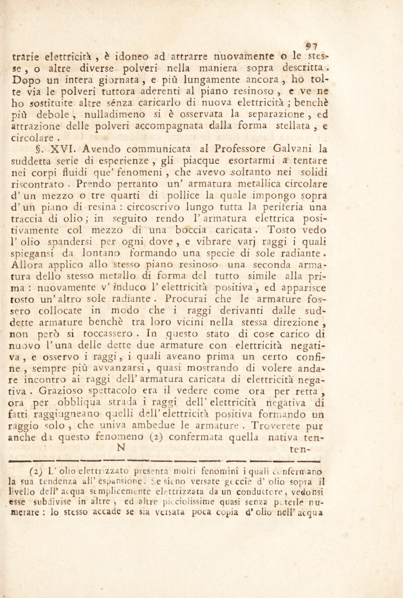 91 trarie elettricità , è idoneo ad attrarre nuovamente o le stes- se 5 o altre diverse polveri nella maniera sopra descritta • Dopo un intera giornata , e più lungamente ancora , ho tol- te via le polveri tuttora aderenti al piano resinoso 5 c ve ne ho sostituite altre sènza caricarlo di nuova elettricità ; benché più debole nulladimeno si è osservata la separazione 5 ed attrazione delle polveri accompagnata dalla forma stellata ^ e circolare . §. XVI. Avendo communicata al Professore Galvani la suddetta serie di esperienze , gli piacque esortarmi a tentare nei corpi fluidi que' fenomeni , che avevo soltanto nei solidi riscontrato . Pr'^ndo pertanto un' armatura metallica circolare d' un mezzo o tre quarti di pollice la quale impongo sopra d'un piano di resina: circoscrivo lungo tutta la periferia una traccia di olio ; in seguito rendo P armatura elettrica posi- tivamente col mezzo di una boccia caricata . Tosto vedo V olio spandersi per ogni dove 5 e vibrare varj raggi i quali spiegansi da lontano formando una specie di sole radiante. Allora applico allo stesso piano resinoso una seconda arma- tura dello stesso metallo di forma del tutto simile alla pri- ma : nuovamente v' induco V elettricità positiva , ed apparisce tosto un' altro sole radiante . Procurai che le armature fos- sero collocate in modo che i raggi derivanti dalle sud- dette armature benché tra loro vicini nella stessa direzione , non però si toccassero . In questo stato di cose carico di nuovo l'una delle dette due armature con elettricità negati- va, e osservo i raggi, i quali aveano prima un certo confi- ne , sempre più avvanzarsi, quasi mostrando di volere anda- re incontro ai raggi dell' armatura caricata di elettricità nega- tiva . Grazioso spettacolo era il vedere come ora per retta , ora per obbliqua strada i raggi dell’ elettricità negativa di fatti raggiugneano quelli dell'elettricità positiva formando un raggio solo , che univa ambedue le armature . Troverete pur anche da questo fenomeno (2) confermata quella nativa ten- N ten- (1) L’olio elettrizzato presenta moiri fenomlni i quali co nfermano la sua tendenza all’espansione, iesicno versate geccìe d’ olio sopra il livello deir acqua semplicemente elettrizzata da un condu'ctcre, vedonsi esse subdivise in altre , ed altre piecioiissime quasi senza pa telle nu- merare : lo stesso accade se sia versata poca copia d'olio neir acqua