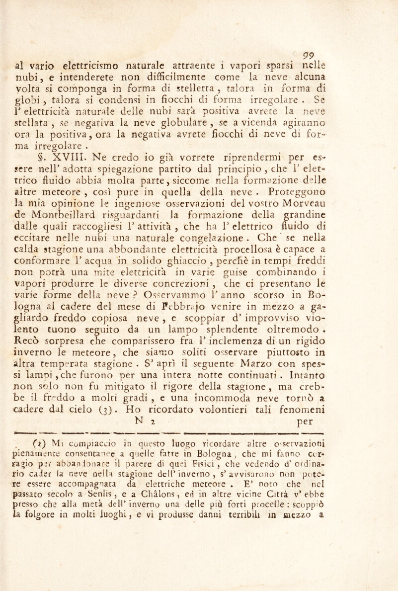 al vario elettricismo naturale attraente i vapori sparsi nelle nubi 5 e intenderete non difficilmente come la neve alcuna volta si componga in forma di stelletta , talora in forma di globi 5 talora si condensi in fiocchi di forma irregolare . Se V elettricità naturale delle nubi sarà positiva avrete la neve stellata ^ se negativa la neve globulare , se a vicenda agiranno ora la positiva, ora la negativa avrete fiocchi di neve di for- ma irregolare . §. XVIII. Ne credo io già vorrete riprendermi per es- sere nell’ adotta spiegazione partito dal principio 5 che 1’ elet- trico fluido abbia moka parte, siccome nella formazione delle altre meteore , così pure in quella della neve . Proteggono la mia opinione le ingeniose osservazioni del vostro Morveau de Montbeillard risguardanti la formazione della grandine dalle quali raccogliesi V attività , che ha V elettrico fluido di eccitare nelle nubi una naturale congelazione . Che se nella calda stagione una abbondante elettricità procellosa è capace a conformare V acqua 'in solido ghiaccio , perchè in tempi freddi non potrà una mite elettricità in varie guise combinando i vapori produrre le diverse concrezioni , che ci presentano le varie forme della neve ? Osservammo 1’ anno scorso in Bo- logna ai cadere del mese di Febbrajo venire in mezzo a ga- gliardo freddo copiosa neve , e scoppiar d’ improvviso vio- lento tuono seguito da un lampo splendente oltremodo - Recò sorpresa che comparissero fra V inclemenza di un rigido inverno le meteore, che siamo soliti osservare piuttosto in altra temperata stagione . S* aprì il seguente Marzo con spes- si lampi 5 che furono per una intera notte continuati. Intanto non solo non fu mitigato il rigore della stagione , ma creb- be il fr'^ddo a molti gradi , e una incommoda neve tornò a cadere dal cielo (3). Ho ricordato volentieri tali fenomeni N 2 per (z) Mi Compiaccio in questo luogo ricordare altre o'servazioni pienara^nce consentanee a quelle fatte in Bologna, che mi fanno Ccr* ra^io p’c aboanionare il parere di quei Fisici, che vedendo d'ordina- rio cader la neve nella stagione dell’ inverno , s’ avvisarono non pc-te- re essere accompagnata da elettriche meteore . E’ noto che nel passato secolo a Senlis , e a Chàlons, ed in altre vicine Città v* ebbe presso che alla metà dell’ inverno una delle più forti procelle : scoppiò la folgore in molti luoghi, e vi produsse danni terribili in sùqzzo a