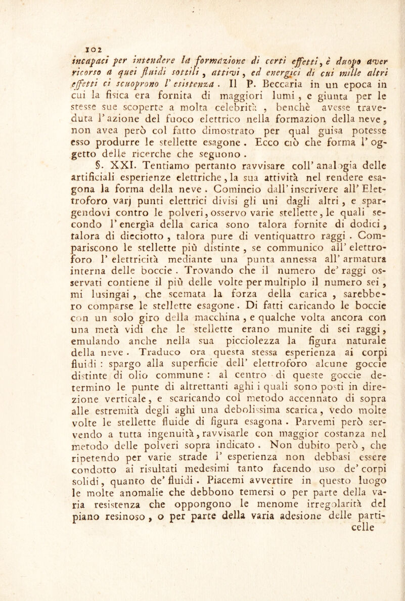 incapaci per intendere la formazione di certi effetti ^ è duopo anjer ricorso a quei fluidi sottili , attici, ed energici di cui mille altri effetti ci scHoprono V esistenza . Il P. Beccarla in un epoca in cui la fisica era fornita di maggiori lumi , e giunta per le stesse sue scoperte a molta celebrità , benché avesse trave- duta razione del fuoco elettrico nella formazion della neve 5 non avea però col fatto dimostrato per qual guisa potesse esso produrre le stellette esagone • Ecco ciò che forma 1 og- getto dell^ ricerche che seguono . §. XXE Tentiamo pertanto ravvisare coll’ analogia delle artificiali esperienze elettriche, la sua attività nel rendere esa- gona la forma della neve. Comincio dall'inscrivere all’Elet- troforo varj punti elettrici divisi gli uni dagli altri , e spar- gendovi contro le polveri, osservo varie stellette, le quali se- condo r energìa della carica sono talora fornite di dodici, talora di dicciotto , talora pure di ventiquattro raggi . Com- pariscono le stellette più distinte , se communico all’ elettro- foro r elettricità mediante una punta annessa all’ armatura interna delle boccie . Trovando che il numero de’ raggi os- servati contiene il più delle volte per multiplo il numero sei, mi lusingai , che scemata la forza della carica , sarebbe- ro comparse le stellette esagone. Di fatti caricando le boccie con un solo giro della macchina , e qualche volta ancora con una metà vidi che le stellette erano munite di sei raggi, emulando anche nella sua picciolezza la figura naturale della neve . Traduco ora questa stessa esperienza ai corpi fluidi : spargo alla superfìcie dell’ elettroforo alcune goccia distinte di olio commune : al centro ^ di queste goccie de- termino le punte di altrettanti aghi i quali sono posti in dire- zione verticale, e scaricando col metodo accennato di sopra alle estremità degli aghi una debolissima scarica, vedo molte volte le stellette fluide di figura esagona . Parvemi però ser- vendo a tutta ingenuità, ravvisarle con maggior costanza nel metodo delle polveri sopra indicato . Non dubito però , che ripetendo per varie strade 1’ esperienza non debbasi essere condotto ai risultati medesimi tanto facendo uso de’ corpi solidi, quanto de’fluidi . Piacemi avvertire in questo luogo le molte anomalie che debbono temersi o per parte della va- ria resistenza che oppongono le menome irregolarità del piano resinoso , o per parte della varia adesione delle parti- celle
