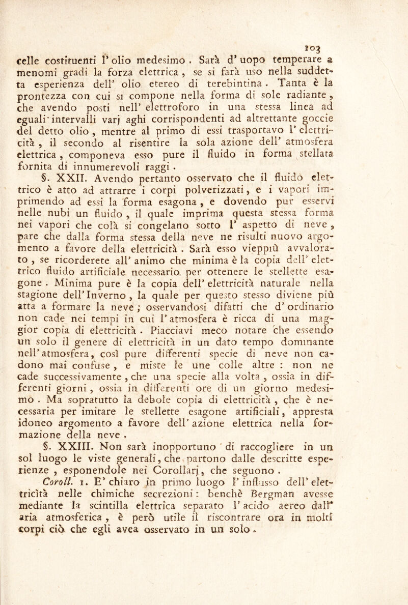 celle costituenti V olio medesimo . Sarà d’ uopo temperare a menomi gradi la forza elettrica , se si farà uso nella suddet- ta esperienza dell’ olio etereo di tcrebintina . Tanta è la prontezza con cui si compone nella forma di sole radiante 5 che avendo posti nell’ elettroforo in una stessa linea ad eguali*intervalli varj aghi corrispondenti ad altrettante goccia del detto olio , mentre al primo di essi trasportavo 1’ elettri- cità 5 il secondo al risentire la sola azione dell’ atmosfera elettrica, componeva esso pure il fluido in forma stellata fornita di innumerevoli raggi . §. XXII. Avendo pertanto osservato che il fluido elet- trico è atto ad attrarre i corpi polverizzati, e i vapori im- primendo ad essi la forma esagona , e dovendo pur esservi nelle nubi un fluido , il quale imprima questa stessa forma nei vapori che colà si congelano sotto V aspetto di neve 5 pare che dalla forma stessa della neve ne risulti nuovo argo- mento a favore della elettricità . Sarà esso vieppiù avvalora- to 5 se ricorderete all’ animo che minima è la copia dell’ elet- trico fluido artificiale necessario, per ottenere le stellette esa- gone . Minima pure è la copia dell’ elettricità naturale nella stagione dell’Inverno, la quale per questo stesso diviene più atta a formare la neve ; osservandosi difatti che d’ordinario non cade nei tempi in cui T atmosfera è ricca di una mag- gior copia di elettricità . Piacciavi meco notare che essendo un solo il genere di elettricità in un dato tempo dominante nell’atmosfera, così pure diiferenti specie di neve non ca- dono mai confuse , e miste le une colle altre : non ne cade successivamente , che una specie alla volta , ossia in dif- ferenti giorni , ossia in diiferenti ore di un giorno medesi- mo . Ma sopratutto la debole copia di elettricità , che è ne- cessaria per imitare le stellette esagone artificiali, appresta idonea argomenta a favore dell’ azione elettrica nella for- mazione della neve . §. XXIII. Non sarà inopportuno ' di raccogliere in un sol luogo le viste generali, che partono dalle descritte espe- rienze , esponendole nei Corollari, che seguono . Corali, I. E’chiara in primo luogo l’influsso dell’elet- tricità nelle chimiche secrezioni : benché Bergman avesse mediante la scintilla elettrica separato V acido aereo dalT aria atmosferica , è però utile il riscontrare ora in molti corpi ciò che egli avea osservato in un solo >