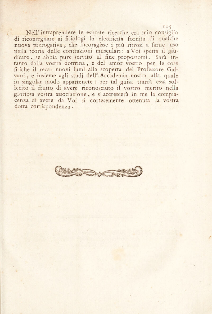 Neir intraprendere le esposte ricerche era mio consiglio di riconsegnare ai fisiologi la elettricità fornita di qualche nuova prerogativa , che incoragisse i più ritrosi a farne uso nella teoria delle contrazioni musculari : a Voi spetta il giu- dicare 5 se abbia pure servito al fine propostomi . Sarà in- tanto dalla vostra dottrina , e del amor vostro per le cose fisiche il recar nuovi lumi alla scoperta del Professore Gal- vani 5 e insieme agli studj delP Accademia nostra alla quale in singoiar modo, appartenete : per tal guisa trarrà essa sol- lecito il frutto di avere riconosciuto il vostro merito nella gloriosa vostra associazione ^ e s’ accrescerà in me la compia- cenza di avere da Voi sì cortesemente ottenuta la vostra dotta corrispondenza .
