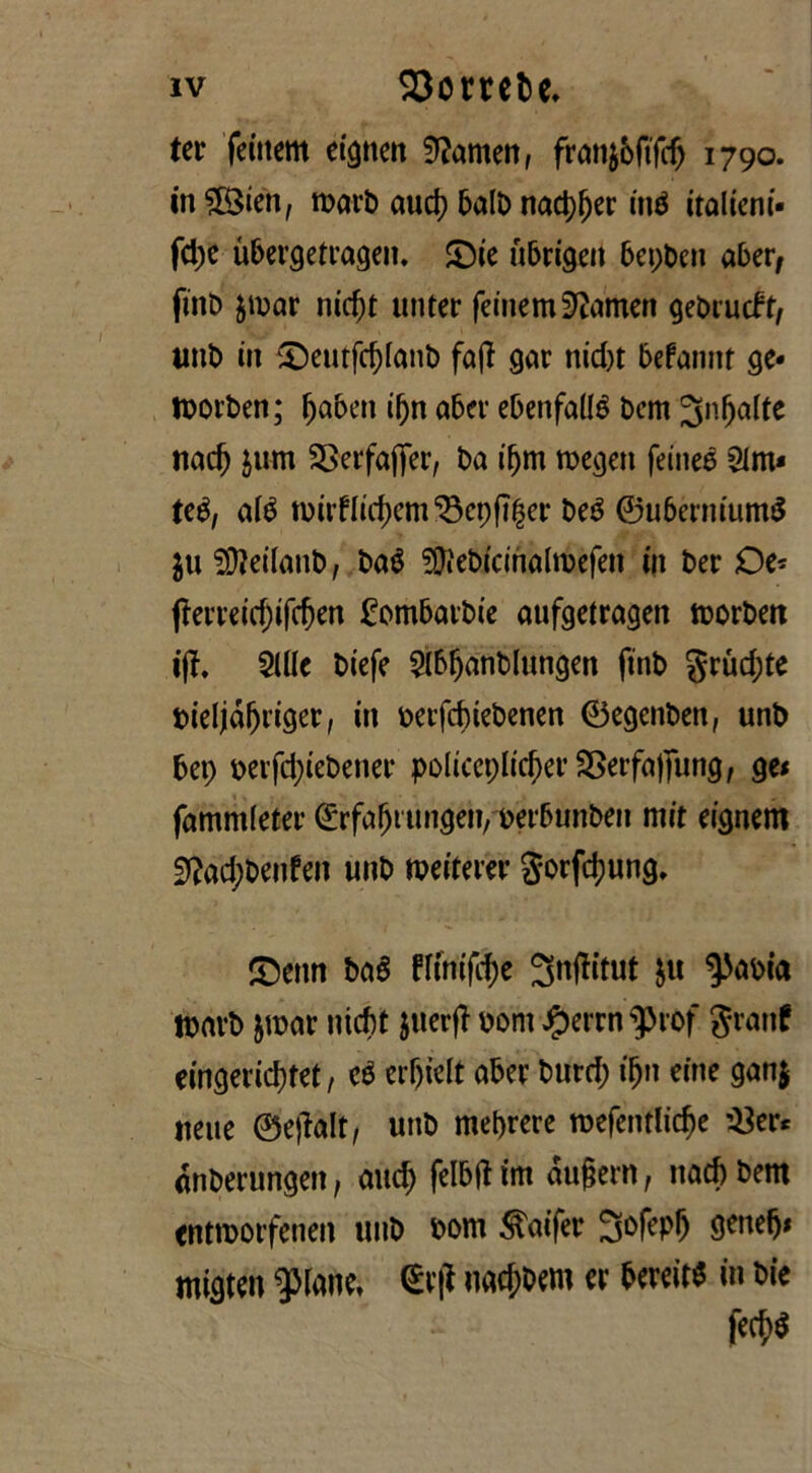 ter feinem eignen Gameti, franjbftfcfj 1790. in£8ien, warb aud) balb nad)f)er iné italieni- fd;e ubergetragen. £)ie ubrigeit bepbcn aber, fino $mar nid)t unter feinem Sftamen gebrueft, unb in £)eutfd)fanb faff gar nid)t befannt ge* tbovben; jjaben ifyn abev ebenfaUé bem ^nfjalte nad) jum SSerfajTer, ba if)m megett feineé 3im* tcè, até tuirflidjem^epfl^er beé ©uberniumS 511 SOìeifatib, baé ?Diebicinaltbefen in ber Oe* jìerreid)ifcf)en fombarbie aufgetragen morbett ifì. Siile biefe 2Ib!janblungen ftnb grud;te bieljàfjt’iger, in berfd)tebenen ©egenben, unb bet; berfd;iebener policcpltc^er SSerfafiìittg, ge< fammleter ©rfabtungen, berbunben mit eignern 9?ad;benfen unb roeiterer gorfdjung. £)enn baé fltniftye 3nflitut ju ^abia tbarb jwar niebt juerfl bom ^errn^rof granf eingerid)tet, cé erf)iclt aber burd; ifjn eine gan$ ueue ©etfalt, unb megere roefcntlìc^e '£tu anberungen, and; felbtf im aufjern, nad) bem entmorfenen unb bom Sftufer 3ofepi) generi migten aprane, <Srfl nacjwm er bereit^ in bie fecf)$