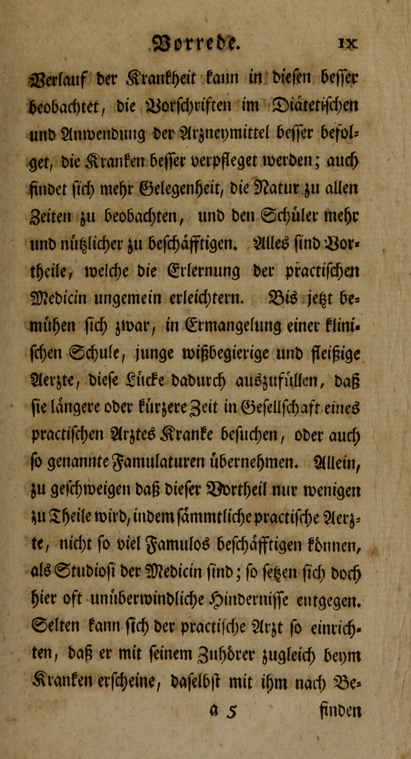 33erfauf ter ^ranfijeit fami in tiefen teffer teo&arfjtet, tie &otfd)riften tm S5tdtetifrf;en unt Slnroentung ter ^U^nepmittel teffer befok 9et, tie Granfe» teffer terpjleget merten ; aud> flntet ftrf) mefjr ©elegenf)eit, tie iftatur $u alien Seiten $u beobad;ten, unt ten 0d)uler melje unt nù§licf)er ju befdjdfftigen. SUIeé fint $or* tljeile, roelcfje tie (£ilernun<j ter practifdjeit S)?eticin uwjemein erleidjtern. $3ié je|t te* mùfjen ftc^ $n>ar, in (Ermangelung einer flint- fdjen 0d)ulc, funge roigbegierige unt ffeigige Sieste, tiefe £ùcfe taturdj aué$ufullcn, tag fie langere oter furiere3eit in ©efeUfttaft eineé pracdfd)en $r$teé Granfe befud)en, oteraud; fo genannte Jamulaturen uberneljmen. Alleiti, $u gefc^rDei^en taf? tiefer Storteti nur roenigen $u £l)eile mivt, intem fdrnmtlid)e practifcfje 2ler^ te, nicf)t fo tiel gamuloé befd)d)ftigen ftnnen, alé0tutiofi ter 2D?eticin fint ; fo fedeli fidi Dod) fjier oft unuberroinblidje Jpinterniffe entgcgeit. 0elten fann ftd) ter practifdje Slrjt fo cintic^- ten, taf? er mit feinem 3ul)6rer jugleid) 6ei>m ^vanfen erfcreine, tafelbjt mit ifjm nad) 33e* a 5 finteti