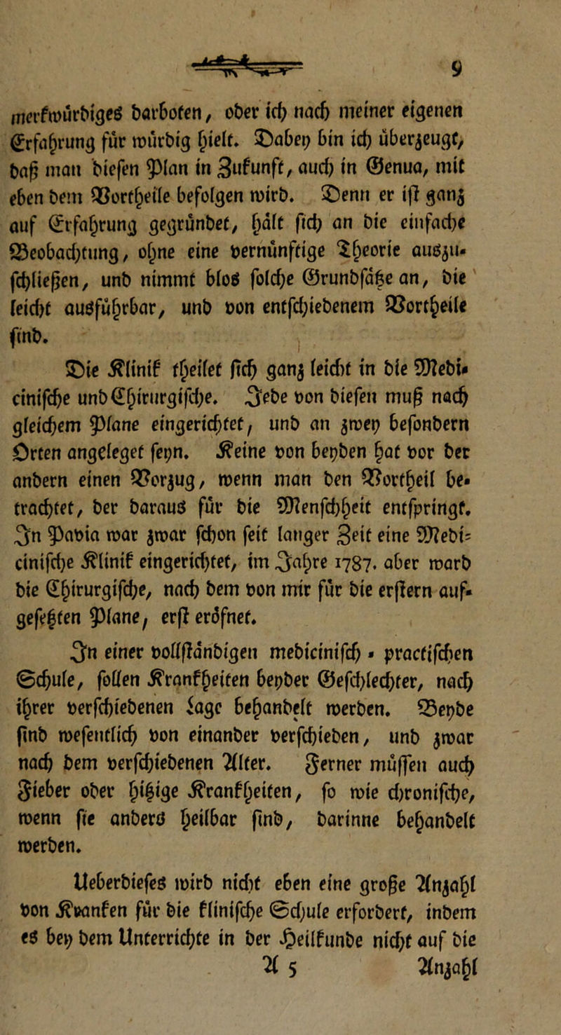 m<?rfa>urbigcg barbofen, ober id? nad) meiner eigenen (?rfa&rung fùr roùvbig fjieIr. £)abei; bin id? ùberjeugf, t>a£ man biefen $(an in 3ufunfr, aud) in ©enua, mit e6en beni 93ort§etIe befolgen mirb. £)enn er ifì gan$ auf ©rfaijrung gegrùnber, f)dft ftd; an bic einfacbe 23eobad?tung, oijne eine pernùnfrige teorie autyiu fcfyliefjen, unb nimmt blog fo!cf>e ©runbfdfean, bie feidjr augfùfjrbar, unb Pon enffd;iebenem QJort^eiU ftnb. $)ie $Iintf rljeifef fìc^ ganj (eidif in bie 9)?ebw cinifdje unb€f)irurgi)cbe. ^ebe pon biefen mu§ nad? gfeid?em piane eingeridjret, unb an jtvep befonbern Orten angeieger fei?n. &eine pon bet?ben §at por ber anbern einen QSorjug, menn man ben Q?orrf?eii be. trad?fet, ber barautf fui* bie 9Kenfd?£eit entfpringf. 3n ^aoia roat jroar fcbon feif langer Seif eine £>J?ebt= cinifd?e $Unif etngeridjtef, im ^ai)re 1787. aber roarb bie Q^irurgifd^, nad? bem pon mtr fùr bie erjlern auf* gefe|fen piane, erjierdfnef. $n einer poflffdnbigen mebicinifd? * pracfifcfien 0d?uie, foùfen ^ranf^eiten bepber ©efd?(ed?fer, nad? i^rer perfd?tebenen iagc befjanbeit merben. 23et?be (ìnb mefeutiid? Pon einanber perfd?ieben, unb $mar nad? bem perfd?iebenen 2(lrer. gemer mùffen aud) gieber ober f;i£ige $ranf(jeifen, fo mie d?ronifcf?e, menn fte anberd f?ei(bar fìnb, barinne beijanbelt roerben. tteberbiefes mirb nicfjt eben eine gro§e Tfnja^t Pon ^sanfen fùr bie fiinifd?e 0d?u(e erforberf, inbem bei; bem Unterrid?te in ber Jpeilfunbe nid?f auf bie H 5