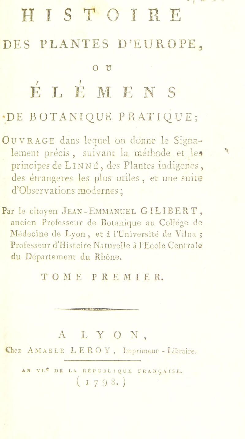 DES PLANTES D’EUROPE, O ü É L É M ENS •DE BOTANIQUE PRATIQUE; OUVRAGE dans lequel on donne le Signa- lement précis , suivant la méthode et les principes de Linné, des Plantes indigènes, des étrangères les plus utiles , et une suite d’Observations modernes ; Par le citoyen Jean-Emmanuel GI LIBER T, ancien Professeur de Botanique au College de Médecine de Lyon, et à l’Université de Yilna ; Professeur d’Histoire Naturelle à l’Ecole Centrale du Département du Rhône. TOME PREMIER. A LYON, Chez A Al AS LE LEROY, Imprimeur - Libraire. A N V I .e «F. L A RÉPUBLIQUE FRANÇAISE. (17 9 s. )