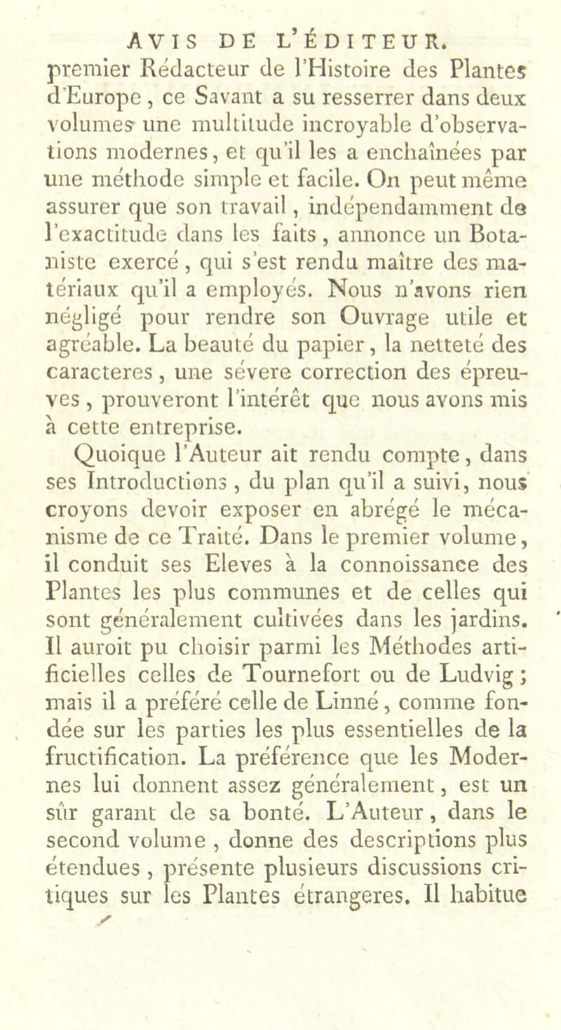 premier Rédacteur de l’Histoire des Plantes d'Europe , ce Savant a su resserrer dans deux volumes' une multitude incroyable d’observa- tions modernes, et qu’il les a enchaînées par une méthode simple et facile. On peut même assurer que son travail, indépendamment da l’exactitude dans les faits , annonce un Bota- niste exercé , qui s’est rendu maître des ma- tériaux qu’il a employés. Nous n’avons rien négligé pour rendre son Ouvrage utile et agréable. La beauté du papier, la netteté des caractères, une sévere correction des épreu- ves , prouveront l’intérêt que nous avons mis à cette entreprise. Quoique l’Auteur ait rendu compte, dans ses Introductions , du plan qu’il a suivi, nous croyons devoir exposer en abrégé le méca- nisme de ce Traité. Dans le premier volume, il conduit ses Eleves à la connoissance des Plantes les plus communes et de celles qui sont généralement cultivées dans les jardins. Il auroit pu choisir parmi les Méthodes arti- ficielles celles de Tournefort ou de Ludvig ; mais il a préféré celle de Linné, comme fon- dée sur les parties les plus essentielles de la fructification. La préférence que les Moder- nes lui donnent assez généralement, est un sur garant de sa bonté. L’Auteur, dans le second volume , donne des descriptions plus étendues , présente plusieurs discussions cri- tiques sur les Plantes étrangères. Il habitue