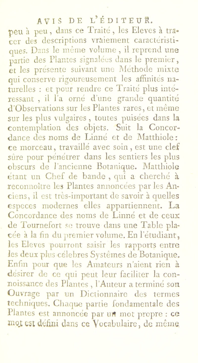 peu à peu, dans ce Traité, les Elevés à tra- cer des descriptions vraiement caractéristi- cpies. Dans le même volume , il reprend une partie des Plantes signalées dans le premier, et les présente suivant une Méthode mixte qui conserve rigoureusement les affinités na- turelles : et pour rendre ce Traité plus inté- ressant , il l’a orné d’une grande quantité d’Observations sur les Plantes rares, et même sur les plus vulgaires , toutes puisées dans la contemplation des objets. Suit la Concor- dance des noms de Linné et de Matthiole : ce morceau, travaillé avec soin , est une clef sûre pour pénétrer dans les sentiers les plus obscurs de l’ancienne Botanique. Matthiole étant un Chef de bande , qui a cherché à reconnoître les Plantes annoncées par les An- ciens, il est très-important de savoir à quelles especes modernes elles appartiennent. La Concordance des noms de Linné et de ceux de Tournefort se trouve dans une Table pla- cée a la fin du premier volume. En l’étudiant, les Eleves pourront saisir les rapports entre les deux plus célébrés Systèmes de Botanique. Enfin pour que les Amateurs n’aient rien à désirer de ce qui peut leur faciliter la con- noissance des Plantes , l’Auteur a terminé son Ouvrage par un Dictionnaire des termes techniques. Chaque partie fondamentale des Plantes est annoncée par urt mot propre : ce mot est défini dans ce Vocabulaire, de même.