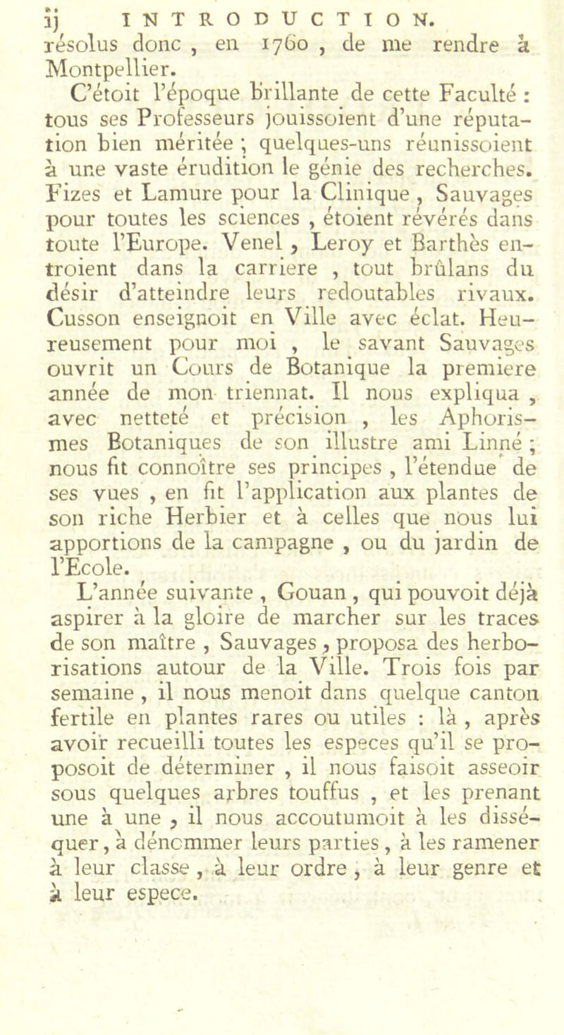 résolus donc , en 1760 , de me rendre à Montpellier. C’étoit l’époque brillante de cette Faculté : tous ses Professeurs jouissoient d’une réputa- tion bien méritée ; quelques-uns réunissoient à une vaste érudition le génie des recherches. Fizes et Lamure pour la Clinique , Sauvages pour toutes les sciences , étoient révérés dans toute l’Europe. Venel , Leroy et Bar thés en- troient dans la carrière , tout brûlans du désir d’atteindre leurs redoutables rivaux. Cusson enseignoit en Ville avec éclat. Heu- reusement pour moi , le savant Sauvages ouvrit un Cours de Botanique la première année de mon triennat. Il nous expliqua , avec netteté et précision , les Aphoris- mes Botaniques de son illustre ami Linné ; nous fit connoître ses principes , l’étendue de ses vues , en fit l’application aux plantes de son riche Herbier et à celles que nous lui apportions de la campagne , ou du jardin de l’Ecole. L’année suivante , Gouan , qui pouvoit déjà aspirer à la gloire de marcher sur les traces de son maître , Sauvages , proposa des herbo- risations autour de la Ville. Trois fois par semaine , il nous menoit dans quelque canton fertile en plantes rares ou utiles : là , après avoir recueilli toutes les especes qu’il se pro- posoit de déterminer , il nous faisoit asseoir sous quelques arbres touffus , et les prenant une à une , il nous accoutumoit à les dissé- quer , à dénommer leurs parties , à les ramener à leur classe , à leur ordre , à leur genre et à. leur espece.