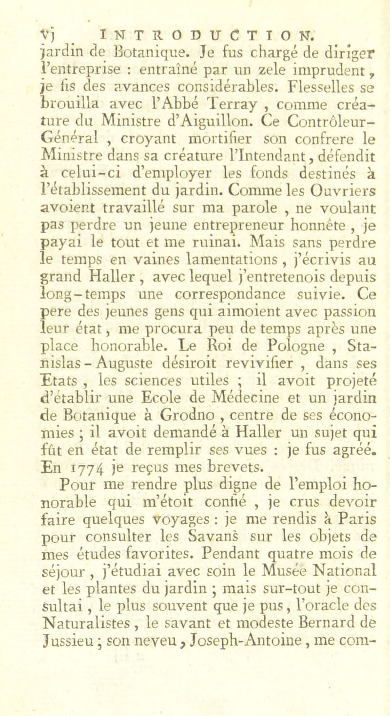 jardin de Botanique. Je fus chargé de diriger l’entreprise : entraîné par un zele imprudent, je lis des avances considérables. Flesselles se brouilla avec l’Abbé Terray , comme créa- ture du Ministre d’Aiguillon. Ce Contrôleur- Général , croyant mortifier son confrère le Ministre dans sa créature l’Intendant, défendit à celui-ci d’employer les fonds destinés à l’établissement du jardin. Comme les Ouvriers avoient travaillé sur ma parole , ne voulant pas perdre un jeune entrepreneur honnête , je payai le tout et me ruinai. Mais sans perdre le temps en vaines lamentations , j’écrivis au grand Haller , avec lequel j’entretenois depuis long-temps une correspondance suivie. Ce pere des jeunes gens qui aimoient avec passion leur état, me procura peu de temps après une place honorable. Le Roi de Pologne , Sta- nislas - Auguste désiroit revivifier , dans ses Etats , les sciences utiles ; il avoit projeté d’établir une Ecole de Médecine et un jardin de Botanique à Grodno , centre de ses écono- mies ; il avoit demandé à Haller un sujet qui fût en état de remplir ses vues : je fus agréé. En 1774 je reçus mes brevets. Pour me rendre plus digne de l’emploi ho- norable qui m’étoit conhé , je crus devoir faire quelques voyages : je me rendis a Paris pour consulter les Savans sur les objets de mes études favorites. Pendant quatre mois de séjour , j’étudiai avec soin le Musée National et les plantes du jardin ; mais sur-tout je con- sultai , le plus souvent que je pus, l’oracle des Naturalistes , le savant et modeste Bernard de Jussieu ; son neveu, Joseph-Antoine, me com-