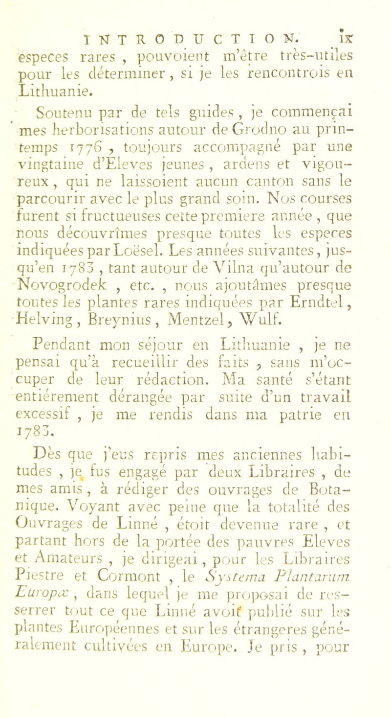 especes rares , pouvoient m’être très-utiles pour les déterminer, si je les rencontrois en Lithuanie. Soutenu par de tels guides , je commençai mes herborisations autour de Grodno au prin- temps 1776 , toujours accompagné par une vingtaine d’Eleves jeunes , ardens et vigou- reux , qui ne laissaient aucun canton sans le parcourir avec le plus grand soin. Nos courses furent si fructueuses cette première année , que nous découvrîmes presque toutes les especes indiquées par Loësel. Les années suivantes, jus- qu’en 1780 , tant autour de Vilna qu’autour de Novogrodek , etc. , nous ajoutâmes presque toutes les plantes rares indiquées par Erndtel, Helving , Breynius , Mentzel, Wulf. Pendant mon séjour en Lithuanie , je ne pensai qu’à recueillir des faits ? sans m’oc- cuper de leur rédaction. Ma santé s’étant entièrement dérangée par suite d’un travail excessif , je me rendis dans ma patrie en 1783. Dès que j’eus repris mes anciennes habi- tudes , jet fus engagé par deux Libraires , de mes amis , à rédiger des ouvrages de Bota- nique. Voyant avec peine que la totalité des Ouvrages de Linné , étoit devenue rare , et partant hors de la portée des pauvres Eleves et Amateurs , je dirigeai, pour les Libraires Piestre et Cormont , le Systema Plantarum Eüvopcc , dans lequel je me proposai de res- serrer tout ce que Linné a voit publié sur les plantes Européennes et sur les étrangères géné- ralement cultivées en Europe. Je pris , pour