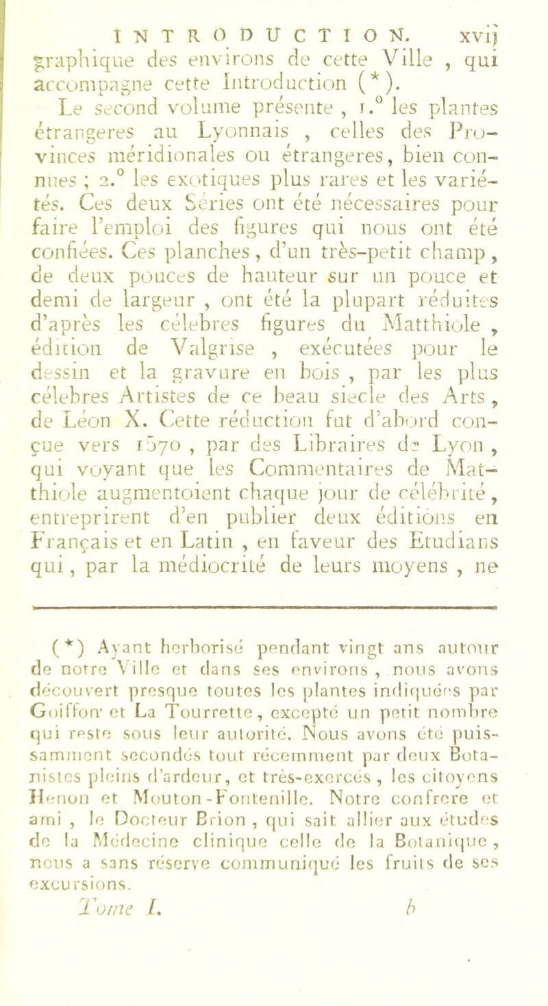 graphique des environs de cette Ville , qui accompagne cette Introduction (*). Le second volume présente , j.° les plantes étrangères au Lyonnais , celles des Pro- vinces méridionales ou étrangères, bien con- nues ; 2.0 les exotiques plus rares et les varié- tés. Ces deux Séries ont été nécessaires pour faire l’emploi des figures qui nous ont été confiées. Ces planches , d’un très-petit champ , de deux pouces de hauteur sur un pouce et demi de largeur , ont été la plupart réduites d’après les célébrés figures du Matthiole , édition de Valgrise , exécutées pour le dessin et la gravure en bois , par les plus célébrés Artistes de ce beau siecîe des Arts , de Léon X. Cette réduction fut d’abord con- çue vers 1070 , par des Libraires de Lyon , qui voyant que les Commentaires de Mat- thiole augmentoient chaque jour de célébrité, entreprirent d’en publier deux éditions en Français et en Latin , en faveur des Etudians qui, par la médiocrité de leurs moyens , ne (*) Ayant herborisé pendant vingt ans autour de notre Ville et dans ses environs , nous avons découvert presque toutes les plantes indiquées par Goiffon' et La Tourrette, excepte un petit nombre qui reste sous leur autorité. Nous avons été puis- samment secondés tout récemment par deux Bota- nistes pleins d’ardeur, et très-exercés , les citoyens Henon et Mouton-Fontenille. Notre confrère et ami , le Docteur Brion , qui sait allier aux études de la Médecine clinique celle de la Botanique, nous a sans réserve communiqué les fruits de ses excursions. To/ne I. b