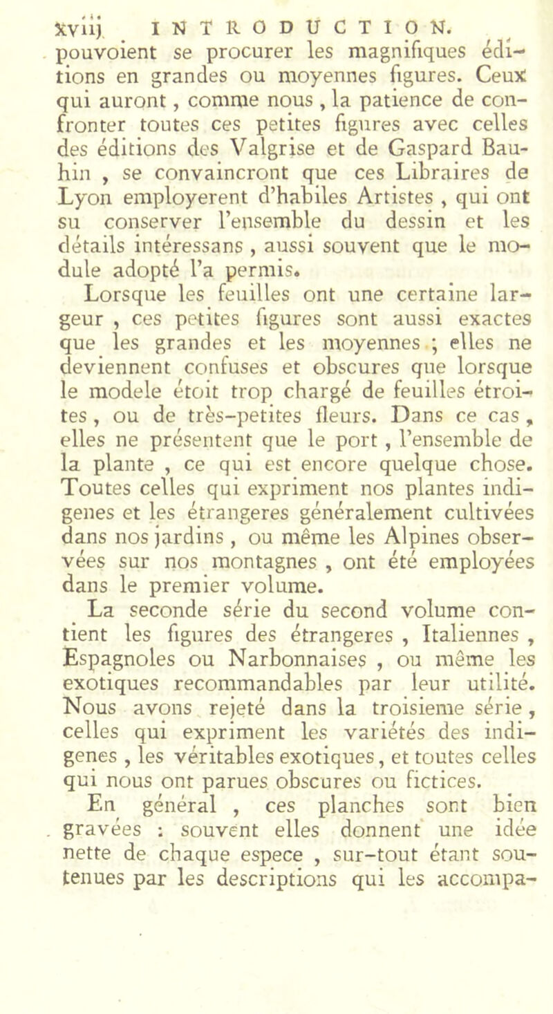 pouvoient se procurer les magnifiques édi- tions en grandes ou moyennes figures. Ceux qui auront, comme nous , la patience de con- fronter toutes ces petites figures avec celles des éditions des Valgrise et de Gaspard Bau- hin , se convaincront que ces Libraires de Lyon employèrent d’habiles Artistes , qui ont su conserver l’ensemble du dessin et les détails intéressans , aussi souvent que le mo- dule adopté l’a permis. Lorsque les feuilles ont une certaine lar- geur , ces petites figures sont aussi exactes que les grandes et les moyennes ; elles ne deviennent confuses et obscures que lorsque le modèle étoit trop chargé de feuilles étroi- tes , ou de très-petites fleurs. Dans ce cas , elles ne présentent que le port , l’ensemble de la plante , ce qui est encore quelque chose. Toutes celles qui expriment nos plantes indi- gènes et les étrangères généralement cultivées dans nos jardins , ou même les Alpines obser- vées sur nos montagnes , ont été employées dans le premier volume. La seconde série du second volume con- tient les figures des étrangères , Italiennes , Espagnoles ou Narbonnaises , ou même les exotiques recommandables par leur utilité. Nous avons rejeté dans la troisième série , celles qui expriment les variétés des indi- gènes , les véritables exotiques, et toutes celles qui nous ont parues obscures ou fictices. En général , ces planches sont bien gravées ; souvent elles donnent une idée nette de chaque espece , sur-tout étant sou- tenues par les descriptions qui les accompa-