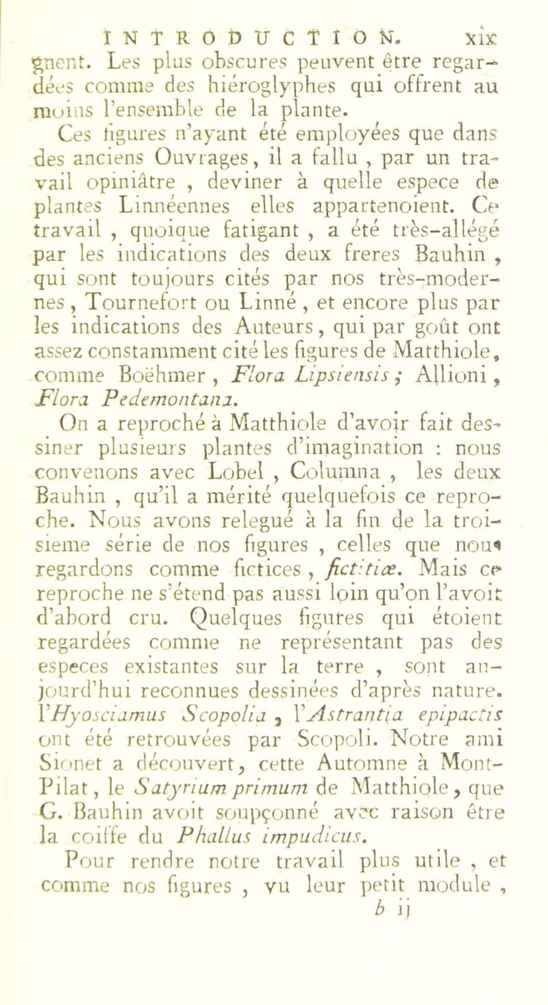 gnent. Les plus obscures peuvent être regar- dées comme des hiéroglyphes qui offrent au moins l’ensemble de la plante. Ces figures n’ayant été employées que dans des anciens Ouvrages, il a fallu , par un tra- vail opiniâtre , deviner à quelle espece de plantes Linnéennes elles appartenoient. Ce travail , quoique fatigant , a été très—allégé par les indications des deux freres Bauhin , qui sont toujours cités par nos très-moder- nes , Tournefort ou Linné , et encore plus par les indications des Auteurs, qui par goût ont assez constamment cité les figures de Matthiole, comme Boëhmer , Flora Lipsiensis ,* Aflioni, Flora Pedemontana. On a reproché à Matthiole d’avoir fait des- siner plusieurs plantes d’imagination : nous convenons avec Lobel , Columna , les deux Bauhin , qu’il a mérité quelquefois ce repro- che. Nous avons relégué à la fin de la troi- sième série de nos figures , celles que nou« regardons comme fictices , fictdiœ. Mais ce reproche ne s’étend pas aussi foin qu’on Pavoit d’abord cru. Quelques figures qui étoient regardées comme ne représentant pas des especes existantes sur la terre , sont au- jourd’hui reconnues dessinées d’après nature. Y Hyosciamus S copoli a , Y Astrantia epipactis ont été retrouvées par Scopoli. Notre ami Sionet a découvert, cette Automne à Mont- Pilat, le Satyrium primum de Matthiole, que G. Bauhin avoit soupçonné avec raison être la coiffe du Phallus impudlcus. Pour rendre notre travail plus utile , et comme nos figures , vu leur petit module , b ij