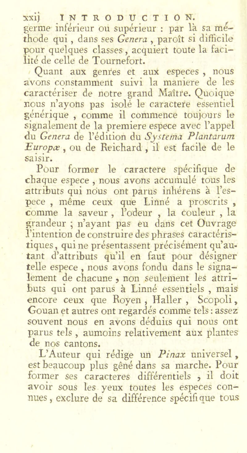 germe inférieur ou supérieur : par la sa mé- thode qui , dans ses Généra , paroît si difficile pour quelques classes, acquiert toute la faci- lité de celle de Tournefort. Quant aux genres et aux especes , nous avons constamment suivi la maniéré de les caractériser de notre grand Maître. Quoique nous n’ayons pas isolé le caractère essentiel générique , comme il commence toujours le signalement de la première espece avec l’appel du Généra de l’édition du Systema Plantarum Europee, ou de Reichard , il est facile de le saisir. Pour former le caractère spécifique de chaque espece , nous avons accumulé tous les attributs qui nous ont parus inhérens à l’es- pece , même ceux que Linné a proscrits , comme la saveur , l’odeur , la couleur , la grandeur ; n’ayant pas eu dans cet Ouvrage l’intention de construire des phrases caractéris- tiques, qui ne présentassent précisément qu’au- tant d’attributs qu’il en faut pour désigner telle espece , nous avons fondu dans le signa- lement de chacune ? non seulement les attri- buts qui ont parus à Linné essentiels , mais encore ceux que Royen , Haller , Scopoli, Gouan et autres ont regardés comme tels : assez souvent nous en avons déduits qui nous ont parus tels , aumoins relativement aux plantes de nos cantons. L’Auteur qui rédige un Pinax universel , est beaucoup plus gêné dans sa marche. Pour former ses caractères différentiels , il doit avoir sous les yeux toutes les especes con- nues, exclure de sa différence spécifique tous