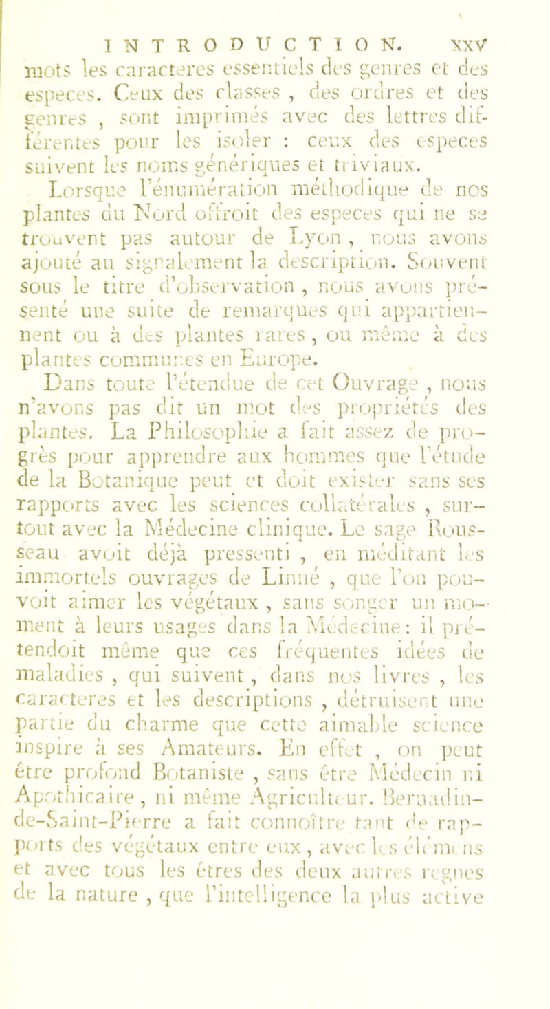 mots les caractères essentiels des genres et des especes. Ceux des classes , des ordres et des genres , sont imprimés avec des lettres dif- férentes pour les isoler : ceux des especes suivent les noms génériques et triviaux. Lorsque l’énumération méthodique de nos plantes du Nord offroit des especes qui ne se trouvent pas autour de Lyon , nous avons ajouté au signalement la description. Souvent sous le titre d’observation , nous avons pré- senté une suite de remarques qui appartien- nent ou à des plantes rares , ou même à des plantes communes en Europe. Dans toute l’étendue de cet Ouvrage , nous n’avons pas dit un mot des propriétés des plantes. La Philosophie a fait assez de pro- grès pour apprendre aux hommes que l’étude de la Botanique peut et doit exister sans ses rapports avec les sciences collatérales , sur- tout avec la Médecine clinique. Le sage Rous- seau avoit déjà pressenti , en méditant les immortels ouvrages de Linné , que l’on pou- voit aimer les végétaux , sans songer un mo- ment à leurs usages dans la Médecine: il pré- tendent même que ces fréquentes idées de maladies , qui suivent, dans nos livres , les caractères et les descriptions , détruisent une partie du charme que cette aimable science inspire h ses Amateurs. En effet , on peut être profond Botaniste , sans être Médecin ni Apothicaire, ni même Agriculteur. Bernadin- de-Saint-Pierre a fait connoître tant de rap- ports des végétaux entre eux, avec les élcmc ns et avec tous les êtres des deux autres régnés de la nature , que l’intelligence la plus active