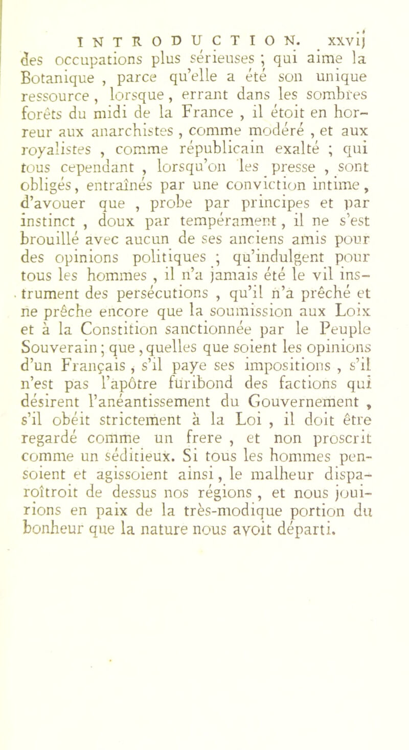 clés occupations plus sérieuses ; qui aime la Botanique , parce qu’elle a été son unique ressource , lorsque , errant dans les sombres forêts du midi de la France , il étoit en hor- reur aux anarchistes , comme modéré , et aux royalistes , comme républicain exalté ; qui tous cependant , lorsqu’on les presse , sont obligés, entraînés par une conviction intime, d’avouer que , probe par principes et par instinct , doux par tempérament, il ne s’est brouillé avec aucun de ses anciens amis pour des opinions politiques ; qu’indulgent pour tous les hommes , il n’a jamais été le vil ins- trument des persécutions , qu’il n’a prêché et ne prêche encore que la soumission aux Loix et à la Constition sanctionnée par le Peuple Souverain ; que , quelles que soient les opinions d’un Français , s’il paye ses impositions , s’il n’est pas l’apôtre furibond des factions qui désirent l’anéantissement du Gouvernement , s’il obéit strictement à la Loi , il doit être regardé comme un frere , et non proscrit comme un séditieux. Si tous les hommes pen- soient et agissoient ainsi, le malheur dispa- roîtroit de dessus nos régions , et nous joui- rions en paix de la très-modique portion du bonheur que la nature nous ayoit départi.