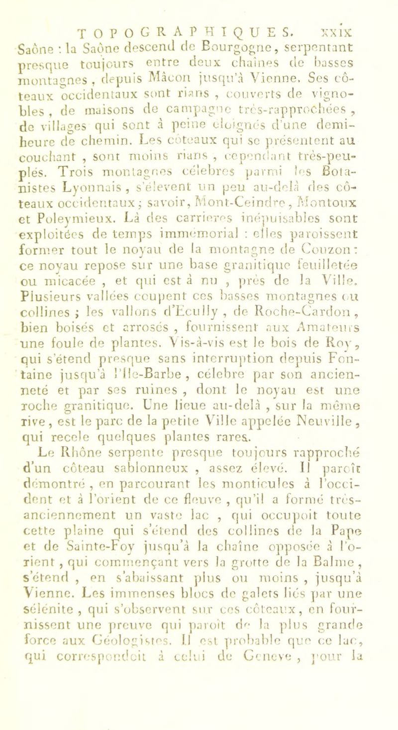 Saône : la Saône descend de Bourgogne, serpentant presque toujours entre deux chaînes de basses montagnes, depuis Mâcon jusqu’à Vienne. Ses co- teaux occidentaux sont rians , couverts de vigno- bles , de maisons de campagne très-rapprochées , de villages qui sont à peine éloignés d'une demi- heure de chemin. Les coteaux qui se présentent au couchant , sont moins rians , cependant très-peu- plés. Trois montagnes célébrés parmi Us Bota- nistes Lyonnais, s’élèvent un peu au-delà des co- teaux occidentaux ; savoir, Mont-Ceindre, Montoux et Poleymieux. Là des carrières inépuisables sont exploitées de temps immémorial : elles paroissent former tout le noyau de la montagne de Couzon: ce noyau repose sur une base granitique feuilletée ou micacée , et qui est à nu , près de la Ville. Plusieurs vallées coupent ces basses montagnes ou collines; les vallons d’Ecully, de Roche-Cardon, bien boisés et arrosés , fournissent aux Amateurs une foule de plantes. Vis-à-vis est le bois de Roy, qui s’étend presque sans interruption depuis Fon- taine jusqu a l’Ile-Barbe , célébré par son ancien- neté et par ses ruines , dont le noyau est une roche granitique. Une lieue au-clelà , sur la même rive, est le parc de la petite Ville appelée Neuville, qui recele quelques plantes rares. Le Rhône serpente presque toujours rapproché d’un coteau sablonneux , assez élevé. Il paraît démontré, en parcourant les monticules à l’occi- dent et à l’orient de ce fleuve , qu’il a formé très- anciennement un vaste lac , qui occupoit toute cette plaine qui s’étend des collines de la Pape et de Sainte-Foy jusqu’à la chaîne opposée à l’o- rient , qui commençant vers la grotte de la Balme, s’étend , en s’abaissant plus ou moins , jusqu’à Vienne. Les immenses blocs de galets liés par une sélénite , qui s’observent sur ces coteaux, en four- nissent une preuve qui paroît de la plus grande force aux Géologisms. il est probable que ce lac, qui correspondait à celui de Gcncve , pour la