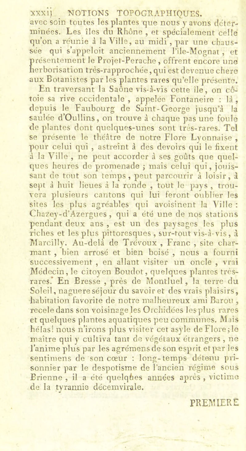 XXXI) NOTIONS TOPOGUAPHTOUES. avec soin toutes les plantes que nous y avons déter- minées. Les îles du Rhône , et spécialement celle qu’on a réunie à la Ville, au midi , par une chaus- sée qui s’appeloit anciennement l’île-Mognat, et présentement le Projel-Perachc, offrent encore une herborisation très-rapprochée, qui est devenue cherc aux Botanistes par les plantes rares qu’elle présente. En traversant la Saône vis-à-vis cette île, on cô- toie sa rive occidentale , appelée Fontaneire : là , depuis le Faubourg de Saint-George jusqu’à la saulée d’Oullins, on trouve à chaque pas une foule de plantes dont quelques-unes sont très-rares. Tel se présente le théâtre de notre Flore Lyonnaise , pour celui qui , astreint à des devoirs qui le fixent à la Ville , ne peut accorder à ses goûts que quel- ques heures de promenade ; mais celui qui, jouis- sant de tout son temps, peut parcourir à loisir, à sept à huit lieues à la ronde , tout le pays , trou- vera plusieurs cantons qui lui feront oublier les sites les plus agréables qui avoisinent la Ville : Chazey-d’Azergues, qui a été une de nos stations pendant deux ans , est un des paysages les plus riches et les plus pittoresques , sur-tout vis-à-vis, à Marcilly. Au-delà de Trévoux , Franc , site char- mant , bien arrosé et bien boisé , nous a fourni successivement , en allant visiter un oncle , vrai Médecin, le citoyen Boudot, quelques plantes très- rares.’ En Bresse , près de Montluel, la terre du Soleil, naguère séjour du savoir et des vrais plaisirs, habitation favorite de notre malheureux ami Baron , receledans son voisinage les Orchidées les plus rares et quelques plantes aquatiques peu communes. Mais hélas! nous n’irons plus visiter cet asyle de Flore ; le maître qui y cultiva tant de végétaux étrangers , ne J’anime plus par les agrémensdeson esprit et par les sentimens de son cœur : long-temps détenu pri- sonnier par le despotisme de l’ancien régime sous Bricnne , il a été quelques années après , victime de la tyrannie décemvirale. PREMIERE