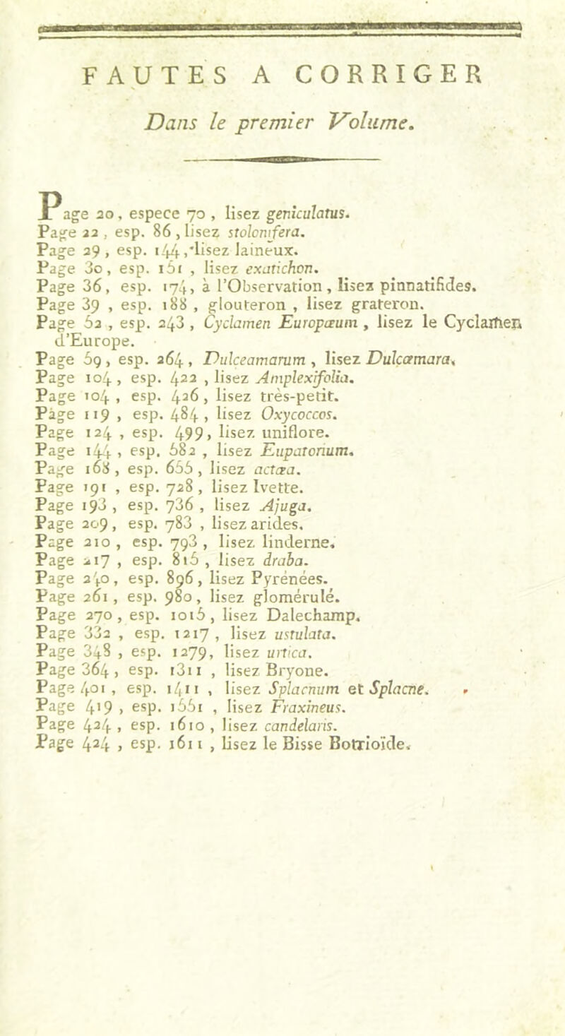 FAUTES A CORRIGER Dans le premier Volume. P âge 20, espece 70 , lisez geniculatus. Page 22 , esp. 86 , lisez stolomfera. Page 29, esp. 144.'lisez laineux. Page 3o, esp. i5i , lisez exatichcn. Page 36, esp. 174, à l’Observation, lisez pinnatifides. Page 39 , esp. 188 , glouteron , lisez grateron. Page 5a , esp. 243 , Cyclamen Europaum, lisez le Cyclaxîieji d’Europe. Page 5g, esp. 264 , Dulçeamarum , lisez Dulçamara, Page 104, esp. 422 , lisez Amplexifolia. Page 104 , esp. 426, lisez très-petit. Page 119 , esp. 484 , lisez Oxycoccos. Page 124 , esp. 499» lisez uniflore. Page 144 » esP- 582 , lisez Eupatcnum. Page 168, esp. 655, lisez actœa. Page 191 , esp. 728, lisez Ivette. Page 193 , esp. 736 , lisez Ajuga. Page 209, esp. 783 , lisez arides. Page 210, esp. 793, lisez linderne. Page 217 , esp. 8i5 , lisez draba. Page 240, esp. 896, lisez Pyrénées. Page 261, esp. 980, lisez glomérulé. Page 270, esp. ioi5, lisez Dalechamp, Page 33a , esp. 1217, lisez ustulata. Page 348 , esp. 1279, lisez urtica. Page 364 , esp. i3ii , lisez Bryone. Page4o>, esp. 1 /( 11 , lisez Splacnum et Splacne. » Page 4>9 > esp. i55i , lisez Fraxineua. Page 424 , esp. 1610 , lisez candelans. Page 424 > esp. j6i 1 , lisez le Bisse Botrioïde.