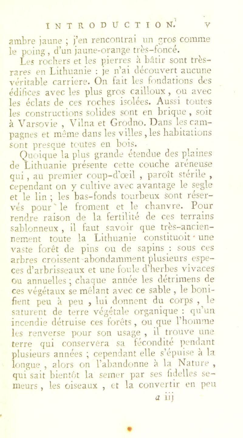 ambre jaune ; j’en rencontrai un eros comme le poing , d’un jaune-orange très-foncé. Les rochers et les pierres à bâtir sont très- rares en Lithuanie : je n’ai découvert aucune véritable carrière. On fait les fondations des édifices avec les plus gros cailloux , ou avec les éclats de ces roches isolées. Aussi toutes les constructions solides scmt en brique , soit à Varsovie , Vilna et Grqdno. Dans les cam- pagnes et même dans les villes , les habitations sont presque tC'Utes en bois. Quoique la plus grande étendue des plaines de Lithuanie présente cette couche aréneuse qui , au premier coup-d’oeil , paroît stérile , cependant on y cultive avec avantage le segle et le lin ; les bas-fonds tourbeux sont réser- vés pour ' le froment et le chanvre. Pour rendre raison de la fertilité de ces terrains sablonneux , il faut savoir que très-ancien- nement toute la Lithuanie constituoit • une vaste forêt de pins ou de sapins : sous ces arbres croissent abondamment plusieurs espe- ces d’arbrisseaux et une foule d’herbes vivaces ou annuelles ; chaque année les détrimens de ces végétaux se mêlant avec ce sable , le boni- fient peu à peu , lui donnent du corps , le saturent de terre végétale organique : qu’un incendie détruise ces forêts, ou que l’homme les renverse pour son usage , il trouve une terre qui conservéra sa fécondité pendant plusieurs années ; cependant elle s’épuise à la longue , alors on l’abandtinne à la Nature , qui sait bientôt la semer par ses lidelles se- meurs , les oiseaux , et la convertir on peu