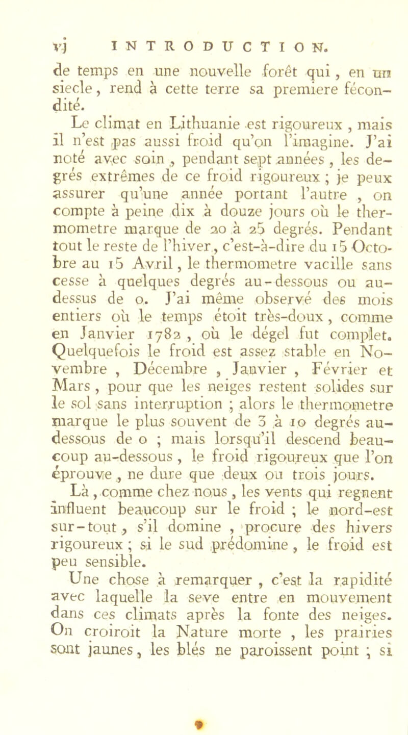 de temps en une nouvelle forêt qui , en un siecle, rend à cette terre sa première fécon- dité. Le climat en Lithuanie est rigoureux , mais il n’est pas aussi froid qu’on l’imagine. J’ai noté av.ec soin ,, pendant sept années , les de- grés extrêmes de ce froid rigoureux ; je peux assurer qu’une année portant l’autre , on compte à peine dix à douze jours où le ther- momètre marque de 20 à degrés. Pendant tout le reste de l’hiver, c’est-à-dire du i5 Octo- bre au i5 Avril, le thermomètre vacille sans cesse à quelques degrés au-dessous ou au- dessus de O. J’ai même observé des mois entiers où le temps étoit trës-doux, comme en Janvier 1783 , où le dégel fut complet. Quelquefois le froid est assez stable en No- vembre , Décembre , Janvier , Février et Mars , pour que les neiges restent solides sur le sol sans interruption ; alors le thermomètre marque le plus souvent de 3 à 10 degrés au- dessous de O ; mais lorsqu’il descend beau- coup au-dessous , le froid rigoureux que l’on éprouve , ne dure que deux ou trois jours. Là , comme chez nous , les vents qui régnent influent beaucoup sur le froid ; le nord-est sur-tout, s’il domine ,‘procure des hivers rigoureux ; si le sud prédomine , le froid est peu sensible. Une chose à remarquer , c’est la rapidité avec laquelle la seve entre en mouvement dans ces climats après la fonte des neiges. On croiroit la Nature morte , les prairies sont jaunes, les blés ne paroissent point ; si