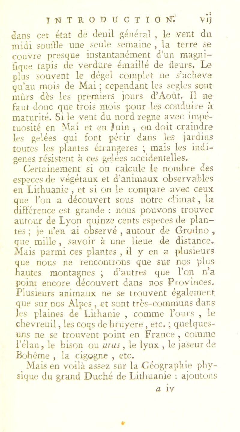 dans cet état de deuil général , le vent du midi souille une seule semaine , la terre se couvre presque instantanément d’un magni- fique tapis de verdure émaillé de tleurs. Le plus souvent le dégel complet ne s’ncheve qu’au mois de Mai ; cependant les segles sont mûrs dès les premiers jours d’Août. Il ne faut donc que trois mois pour les conduire k maturité. Si le vent du nord régné avec impé- tuosité en Mai et en Juin , on doit craindre les gelées qui font périr dans les jardins toutes les plantes étrangères ; mais les indi- gènes résistent à ces gelées accidentelles. Certainement si on calcule le nombre des especes de végétaux et d’animaux observables en Lithuanie , et si on le compare avec ceux que l’on a découvert sous notre climat, la différence est grande : nous pouvons trouver autour de Lyon quinze cents especes de plan- tes ; je n’en ai observé , autour de Grodno , que raille , savoir à une lieue de distance. Mais parmi ces plantes , il y en a plusieurs que nous ne rencontrons que sur nos plus hautes montagnes ; d’autres que l’on n’a, point encore découvert dans nos Provinces. Plusieurs animaux ne se trouvent également que sur nos Alpes , et sont très-communs dans les plaines de Lithanie , comme l’ours , le chevreuil, les coqs de bruyere , etc. ; quelques- uns ne se trouvent point en France , comme l’élan, le bison ou urus , le lynx , le jaseur de B(diême , la cigogne , etc. Mais en voilà assez sur la Géographie phy- sique du grand Duché de Litliuanie ; ajoutons