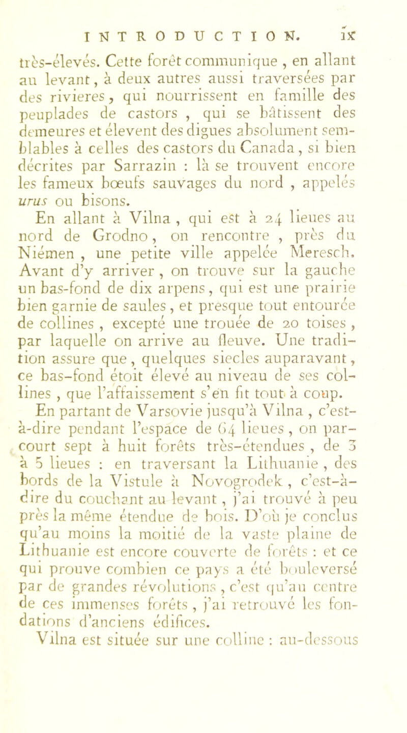 très-élevés. Cette foret communique , en allant au levant, à deux autres aussi traversées par des rivières, qui nourrissent en famille des peuplades de castors , qui se bâtissent des demeures et élevent des digues absolument sem- blables à celles des castors du Canada, si bien décrites par Sarrazin : là se trouvent encore les fameux bœufs sauvages du nord , appelés urus ou bisons. En allant à Vilna , qui est à 2,j lieues au nord de Grodno, on rencontre , près du Niémen , une petite ville appelée Merescb. Avant d’y arriver , on trouve sur la gauche un bas-fond de dix arpens, qui est une prairie bien garnie de saules , et presque tout entourée de collines , excepté une trouée de 20 toises , par laquelle on arrive au fleuve. Une tradi- tion assure que , quelques siècles auparavant, ce bas-fond étoit élevé au niveau de ses col- lines , que l’affaissement s’en fit tout à coup. En partant de Varsovie jusqu’à Vilna , c’est- à-dire pendant l’espace de (>4 lieues , on par- court sept à huit forêts très-étendues , de 3 à 5 lieues : en traversant la Lithuanie , des bords de la Vistule à Novogrcidek , c’est-à- dire du couchant au levant , j’ai trouvé à peu près la même étendue de bois. D’où je conclus qu’au moins la moitié de la vaste plaine de Lithuanie est encore couverte de lorêts : et ce qui prouve combien ce pays a été bouleversé par de grandes révolutions , c’est (ju’au centre de ces immenses forêts , j’ai retrouvé les fon- dations d’anciens édifices. Vilna est située sur une ccillinc : au-dessous