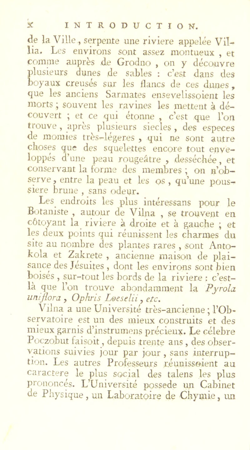 de la Ville , serpente une riviere appelée Vil- lia. Les environs sont assez montueux , et comme auprès de Grodno , on y découvre plusieurs dunes de sables : c’est dans des boyaux creusés sur les flancs de ces dunes, que les anciens Sarmates ensevelissoient les morts ; souvent les ravines les mettent à dé- couvert ; et ce qui étonne , c’est que l’on trouve, après plusieurs siècles , des especes de momies très-légeres , qui ne sont autre choses que des squelettes encore tout enve- loppés d’une peau rougeâtre , desséchée, et conservant la forme des membres ; on n’ob- serve, entre la peau et les os , qu’une pous- sière brune , sans odeur. Les_ endroits les plus intéressans pour le Botaniste , autour de Vilna , se trouvent en côtoyant la riviere à droite et à gauche ; et les deux points qui réunissent les charmes du site au nombre des plantes rares , sont Anto- kola et Zakrete , ancienne maison de plai- sance des Jésuites , dont les environs sont bien boises , sur-tout les bords de la riviere : c’est- là que l’on trouve abondamment la Pyrola uniflora , Ophris L^esdii, etc. Vilna a une Université très-ancienne ; l’Ob- servatoire est un des mieux construits et des mieux garnis d’instrumens précieux. Le célébré Poezobut faisoit, depuis trente ans , des obser- vations suivies jour par jour , sans interrup- tion. Les autres Professeurs r.éuuissoient au caractère le plus social des talens les plus prononcés. L’Université possédé un Cabinet de Physique, un Laboratoire de Chymie, un