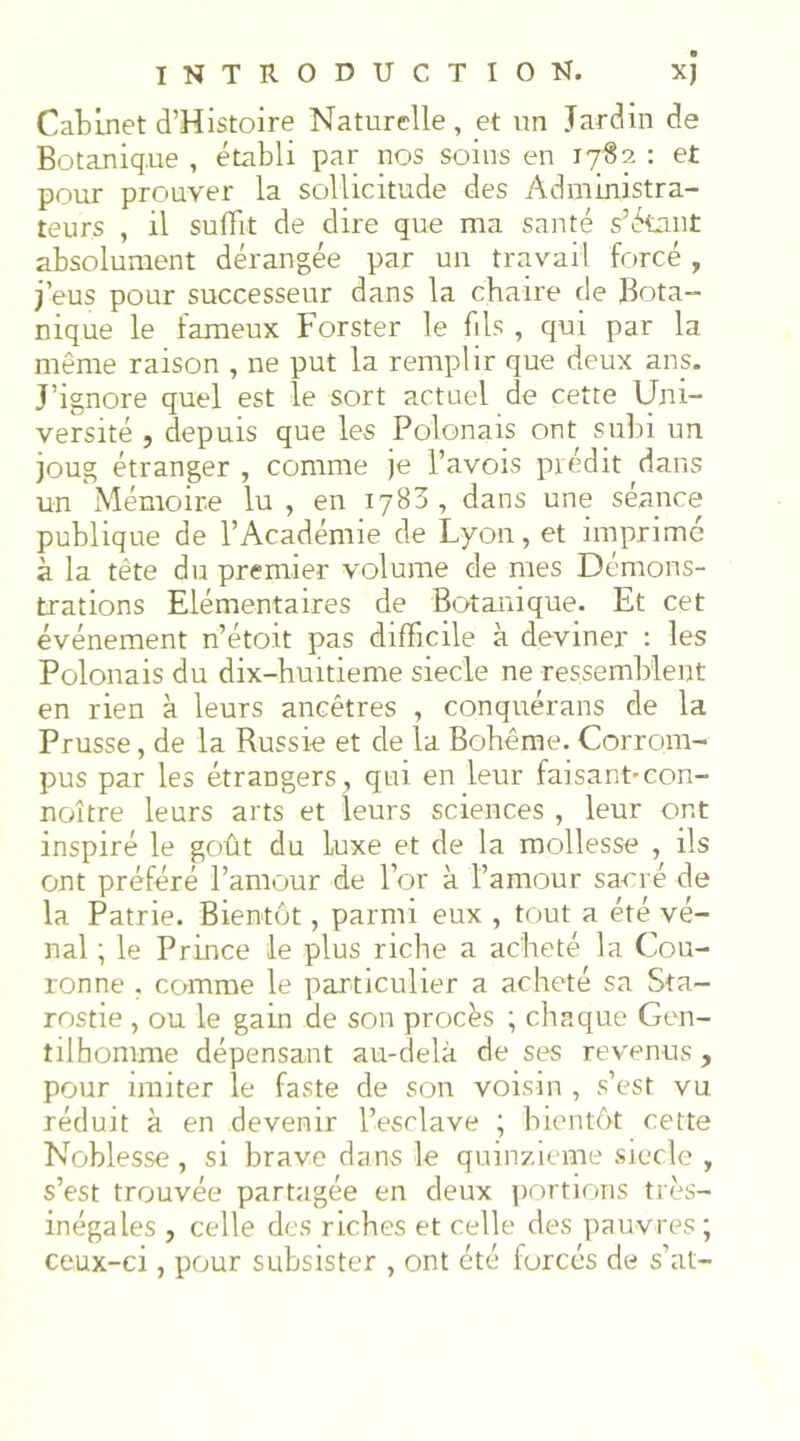 Cabinet d’Histoire Naturelle, et un Jardin de Botanique , établi par nos soins en ly'Ss : et pour prouver la sollicitude des Administra- teurs , il suffit de dire que ma santé s’étant absolument dérangée par un travail forcé , j’eus pour successeur dans la chaire de Bota- nique le fameux Forster le fils , qui par la même raison , ne put la remplir que deux ans. J’ignore quel est le sort actuel de cette Uni- versité , depuis que les Polonais ont subi un joug étranger , comme je Pavois prédit dans un Mémoire lu , en 1783, dans une séance publique de l’Académie de Lyon, et imprimé à la tête du premier volume de mes Démons- trations Elémentaires de Botanique. Et cet événement n’étoit pas difficile à deviner : les Polonais du dix-huitieme siecle ne ressemblent en rien à leurs ancêtres , conquérans de la Prusse, de la Russie et de la Bohême. Corrom- pus par les étrangers , qui en leur faisant-con- noître leurs arts et leurs sciences , leur ont inspiré le goût du Luxe et de la mollesse , ils ont préféré l’amour de l’or à l’amour sa-cré de la Patrie. Bientôt, parmi eux , tout a été vé- nal ; le Prince le plus riche a acheté la Cou- ronne , comme le particulier a acheté sa Sta- rostie , ou le gain de son procès ; chaque Gen- tilhomme dépensant au-delà de ses revenus, pour imiter le faste de son voisin , s’est vu réduit à en devenir l’esclave ; bientôt cette Noblesse, si brave dans le quinzième siecle , s’est trouvée partagée en deux portions très- inégales , celle des riches et celle des pauvres ; ceux-ci, pour subsister , ont été forcés de s’at-