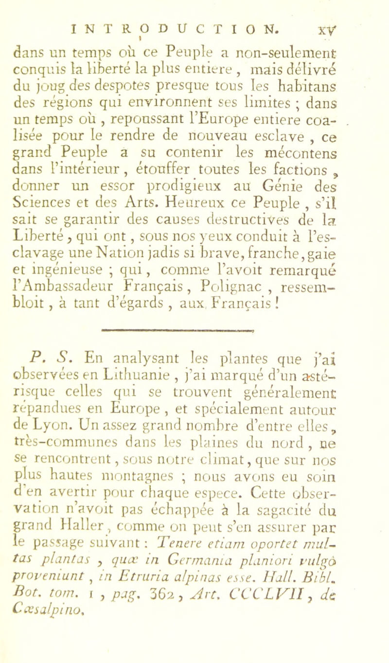 dans un temps où ce Peuple a non-seulement conquis la liberté la plus entière , mais délivré du joug des despotes presque tous les habitans des régions qui environnent ses limites ; dans un temps où , repoussant l’Europe entière coa- lisée pour le rendre de nouveau esclave , ce grand Peuple a su contenir les mécontens dans l’intérieur, étouffer toutes les factions j, donner un essor prodigieux au Génie des Sciences et des Arts. Heureux ce Peuple , s’il sait se garantir des causes destructives de la. Liberté, qui ont, sous nos yeux conduit à l’es- clavage une Nation jadis si brave, franche,gaie et ingénieuse ; qui, comme l’avoit remarqué l’Ambassadeur Français , Polignac , ressem- bloit , à tant d’égards , aux, Français î P. S. En analysant les plantes que j’ai observées en Lithuanie , j’ai marqué d’un asté- risque celles qui se trouvent généralement répandues en Europe , et spécialement autour de Lyon. Un assez grand nombre d’entre elles, très-communes dans les plaines du nord, ne se rencontrent, sous neutre climat, que sur nos plus hautes montagnes ; nous avons eu soin d en avertir pour cliaque espece. Cette obser- vation n’avoit pas échappée à la sagacité du grand Haller, comme on pei,it s’en assurer par le passage suivant ; Tenere etiam oportet mul~ tas plantas , quev in Germania pLinion rnlgà proi'eniunt, m Etniria alpinas esse. Hall. Bibl. Bot. tom. \ , pag. 362, Art. CCCLJ^II, de Coisalpino, 5