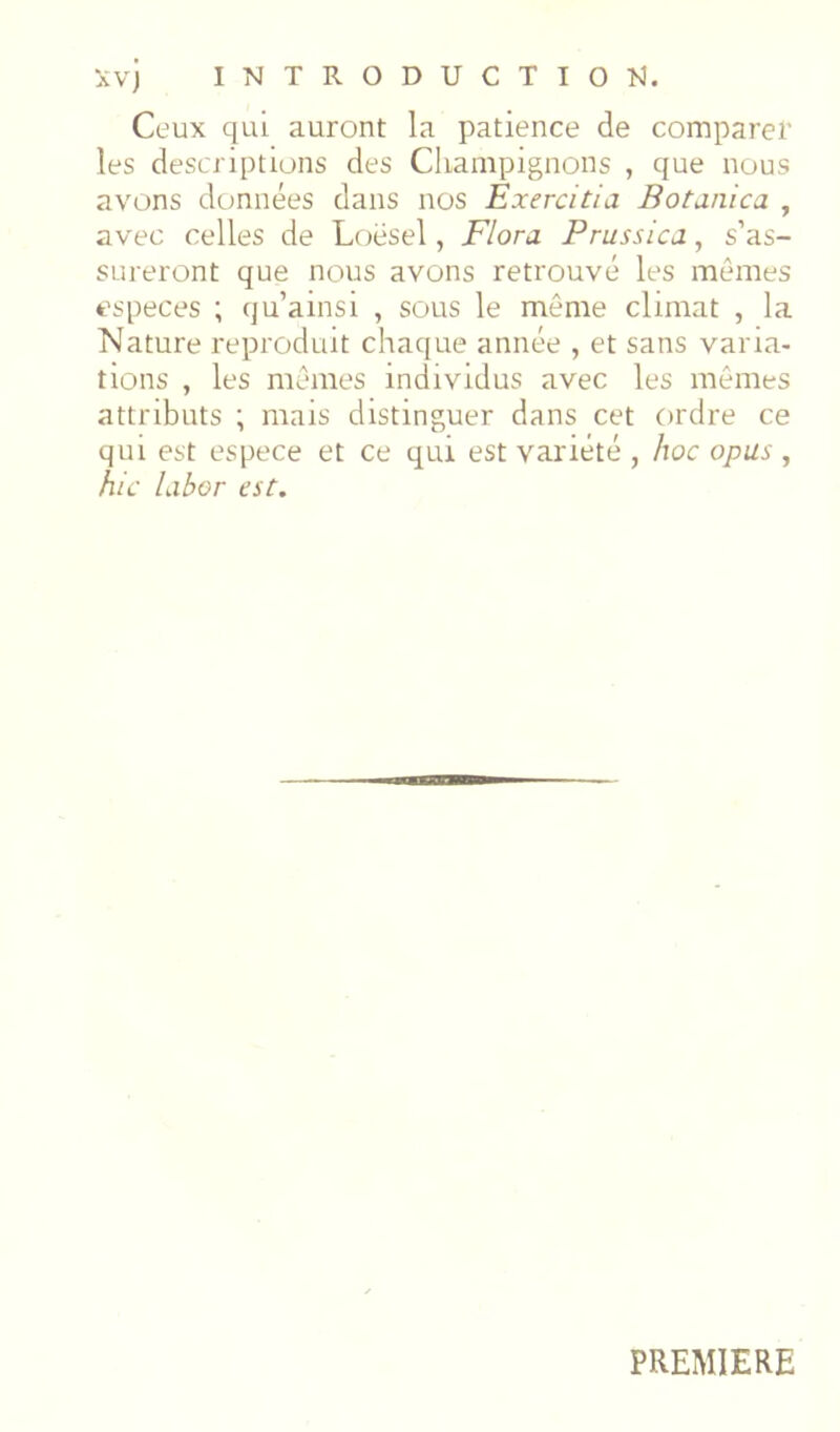 Ceux qui auront la patience de comparer les descriptions des Champignons , que nous avons données dans nos Exercitia Botanica , avec celles de Loësel, Flora. Prussica, s’as- sureront que nous avons retrouvé les mômes especes ; qu’ainsi , sous le même climat , la Nature reproduit chaque année , et sans varia- tions , les memes individus avec les mêmes attributs ; mais distinguer dans cet ordre ce qui est espece et ce qui est variété , hoc opus, hic Libor est. PREMIERE