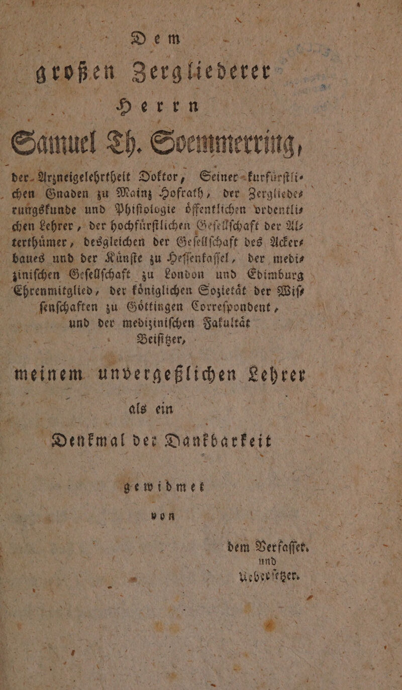 N 5 Sen DR, bkoßen Zergliederer He ven Samuel Th. Soemmerrirg, der Arzneigelehrthelt Doktor, Seiner kurfurſtli chen Gnaden zu Mainz Hofrath, der Zergliedes rungskunde und Phiſtologie oͤffentlichen ordentli⸗ chen Lehrer „ der hochfuͤrſtlichen Geſellſchaft der Al⸗ terthuͤmer, desgleichen der Ge ſellſ haft des Acker- baues und der Kuͤnſte zu Heſſenkaſſel, der medi⸗ zinischen Geſellſchaft zu London und Edimburg Ehrenmitglied, der koͤniglichen Sozietät der Wiſ⸗ ſenſchaften zu Göttingen Correſpondent, und der mediziniſchen Fakultaͤt 5 Beiſitzer, meinem unvergeßlichen Lehrer . als ein Dukat der D Dankbarkeit gewidmet A N; dem Ver faſſer. und . AUebzeſetzer. N { 1 3 1 1 * —