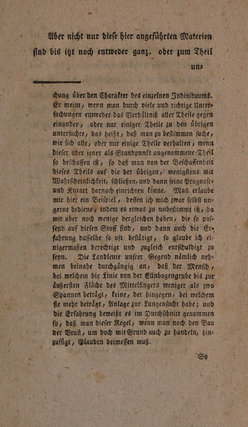 uf uns — chung uͤber den Charakter des einzelnen Individuums. Er meint, wenn man durch viele und richtige Unter⸗ ſuchungen entweder das Verhaͤltniß aller Theile gegen einander, oder nur einiger Theile zu den uͤbrigen wie ſich alle, oder nur einige Theile verhalten, wenn dieſer oder jener als Standpunkt angenommene Th heil ſo beſchaffen iſt, ſo daß man von der Beſchaffenheit dieſes Theils auf die der uͤbrigen, wenigſtens mit Wahrſcheinlichkeit, ſchließen, und dann ſeine Prognoſe⸗ und Kurart darnach einrichten koͤnne. Man erlaube mir hier ein Beiſpiel, deſſen ich mich zwar ſelbſt un⸗ gerne bediene / indem es etwas zu unbeſtimmt iſt / da wir aber noch wenige dergleichen haben, die ſo paſ⸗ ſend auf dieſen Stoff ſind, und dann auch die Er⸗ fahrung daſſelbe fo oft beſtaͤtigt, fo glaube ich ei⸗ nigermaßen berechtigt und zugleich entſchuldigt zu men beinahe durchgängig an, daß der Menſch, bei welchem die Linie von der Ellnbogengrube bis zur aͤuß erſten Flaͤche des Mittelfingers weniger als zwo Spannen betraͤgt, keine, der hingegen / bei welchem ſie mehr betraͤgt, Anlage zur Lungenſucht habe; und die Erfahrung beweißt es im Durchſchnitt genommen ſo / daß man dieſer Regel, wenn man noch den Bau der Bruſt, um doch mit Grund auch zu handeln, hin⸗ aufüͤgt⸗ 9 beimeſſen Bu So