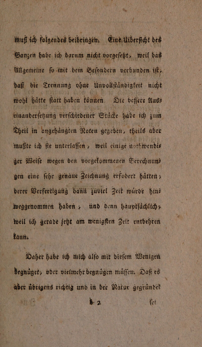 wuß ich folgendes beibringen Eine Uiberſehe des Satzen babe ich darum nicht borgeſtzt, weil bas Rare ſo mit dem Beſondern verbunden iſt, daß die Trennung ohne Unvollſtändigkeit nicht Baht hätte feat haben können. Die beſſee Aus⸗ derts erſbirdenet Stücke babe ich zum heil in bbchaugten Noten gebeten, teile aber mußte ich fie unterlaſſen, weil einige nothwendit ger Weiſe wegen den vorgekommenen Berechnunz gen eine ſehr genaue Zeichnung erfodert hätten; deret Berfertiguh dan zuviel Zeit wurde hin weggenommen haben „ und denn hauptſaͤchlich weil ich gerade jetzt am wenigſten Zeit entbehren kann. Daher habe ich mich alſo mit bieſem Wenigen | degnüͤger, oder vielmehr begnuͤgen muͤſſen. Daß es aber übrigens richtig und in der Natur gegründet | | * 2 | fei