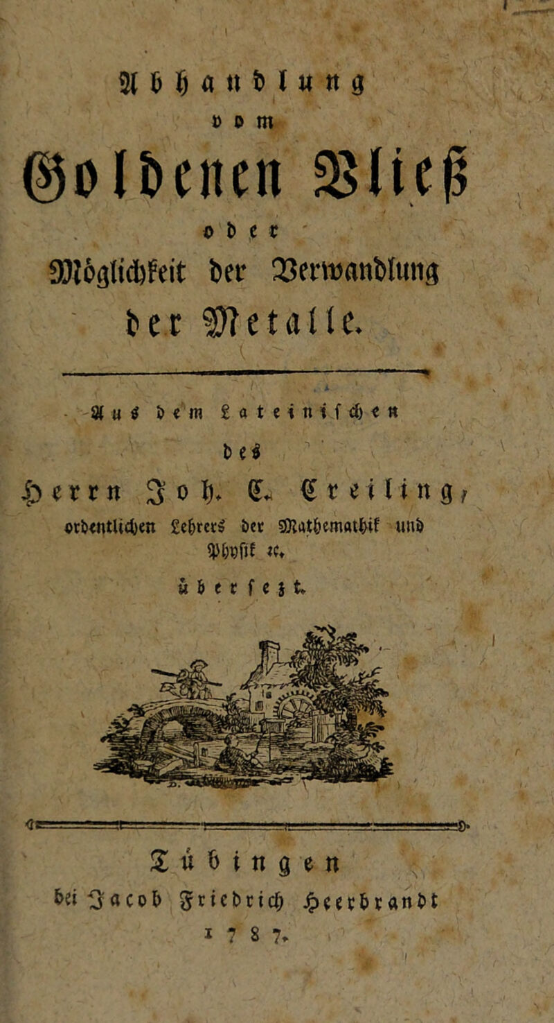 MMaufcluttg » o m ©oIBcucn SBIieg ober üJlöglidjfeit bet* 23ewanblutig fcer Metalle. 8 u $ i> « m gateinifd)«» b e$ |> i x r n S o h (L <S r e i l i n g f orötntücfcen £e&ms öcc gftat&ematbif un<> «♦ u&etfejt* <fe--..'.- ■! -■ Tübingen bei^jacob Sricbcicf; jpcecbtanbt * 7 S 7, I