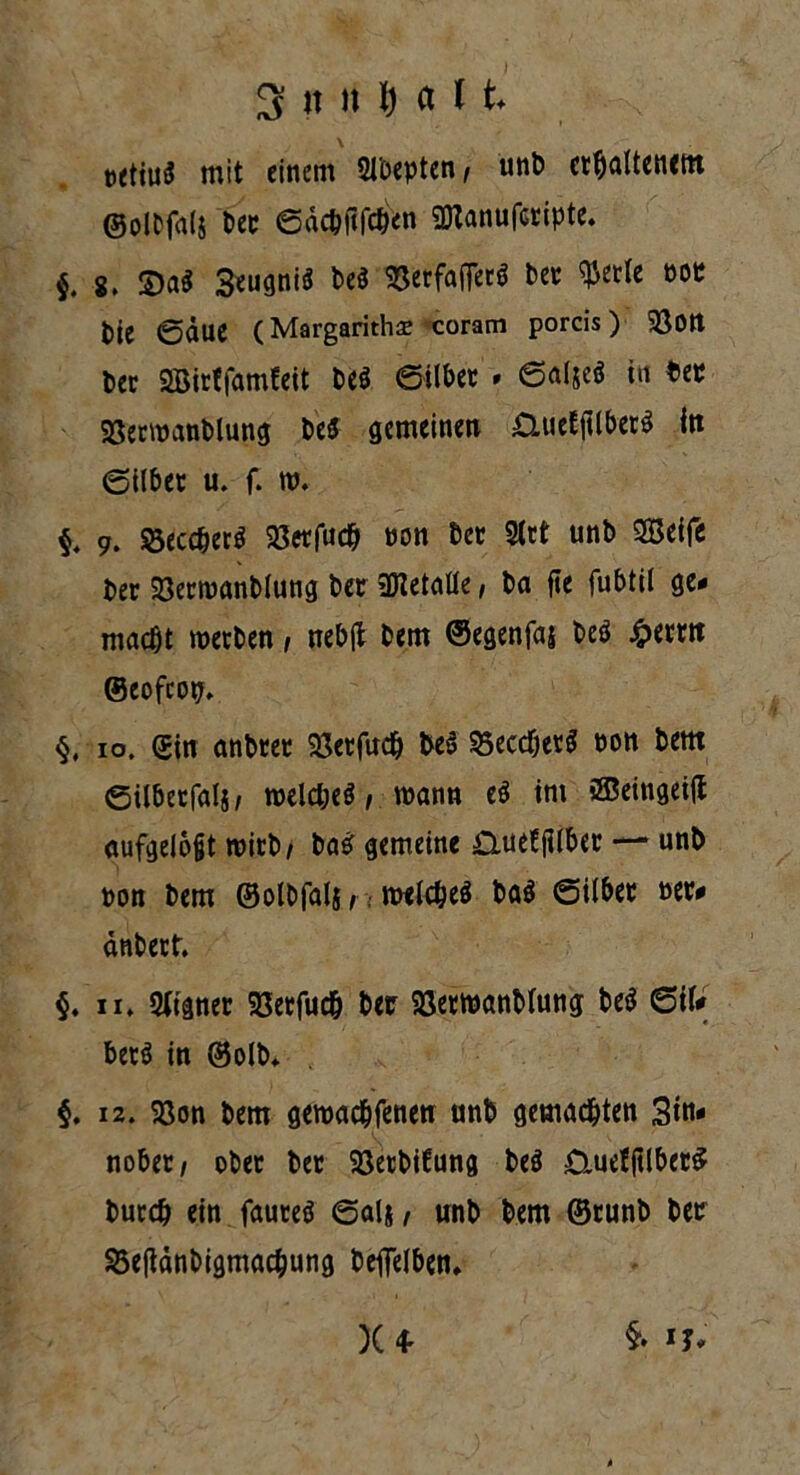 \ txttud mit einem 51'ocpten, unb erhaltenem ©olbfalj Der ©äcbfifc&en SDtanufcripte. $. 8. ©a$ SeugniS be$ SSerfaffccö ber «Perle m bie ©äue (Margaritha; coram porcis) $80tt ber SBirtfamfeit be$ ©ilber » ©aljeö in bet SBerwanblung be5 gemeinen £lueEfUber$ itt ©ilber u. f. w. §. 9. 33ecd)er$ 93erfud& non bet 2lrt unb SBeife ber 23erwanblung ber SKetaHe, ba fle fubtil ge- macht werben, nebjt bem ©egenfas beö £emt ©eofeop. §, 10. ein anbrer 23etfud) be§ 95eccTjetg non bem ©ilbetfalj/ welches, wann eS im ®eingei(l aufgelojjt wirb/ baS gemeine £iue!filber —* unb pon bem ©olbfalj, welches ba$ ©ilber »er- anberf. §. ii. Eigner SSetfu# ber Söerwanblung beS Sil- bers in ©olb. §. 12. 23on bem gewachfenen unb gemalten 3m* nober, ober ber Söetbifung beS £iuef(tlber$ burch ein fauteS ©als / unb bem ©runb ber 35eftdnbigmacbung beflelben. )U §.