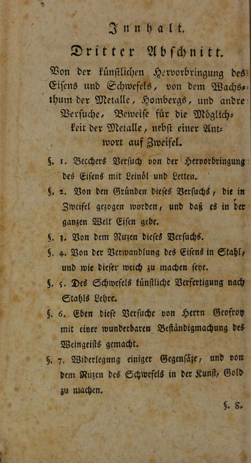 dritter b f d) ti 111» 5Son ber fünfHidjen ^mrBrtwjung beö Crifcnö itnb <0cl?ix>cfetö, r>on bem '2öacl)6*: tfmm ber Metalle, Jgombergö, unb anbre Sßevfucfye, 33etneife für bie SDtbgücf?* feit ber Metalle, ncbft einer 2lnts , wort aufgrceifeL §» i. SSecc^erö Söerfuc^ non ber £ert>orbringung be$ ©tfenö mit Ceinol unb Cetten» ' §. 2. Von bett ©rünben biefeä Verfuchä, bie in Steifet gejogen morbetr / unb bag e$ in ber ganjen Sßelt ©ifen gebe» §. h Von bem 97itjen biefeä Verfug» §. 4., Von ber Vetroanblung be$ @ifen$ in ©tahl> unb rote biefer roeidj ju machen fetje, §. s. 2)e$ ©djroefelS fünfJ!id;e Verfertigung nach Stahlt ße&te, §. 6. (Jben biefe Verfuche non Jperrn ©eofroty mit einer rounbecbaren Veganbigmachung be$ SSetngeiffä gemacht» §. 7. Söiberlegung einiger ©egenfäje^ unb »ott beut SRujen beö ©chroefelS in ber £unfi> ©o(b bU »wehen. §• St