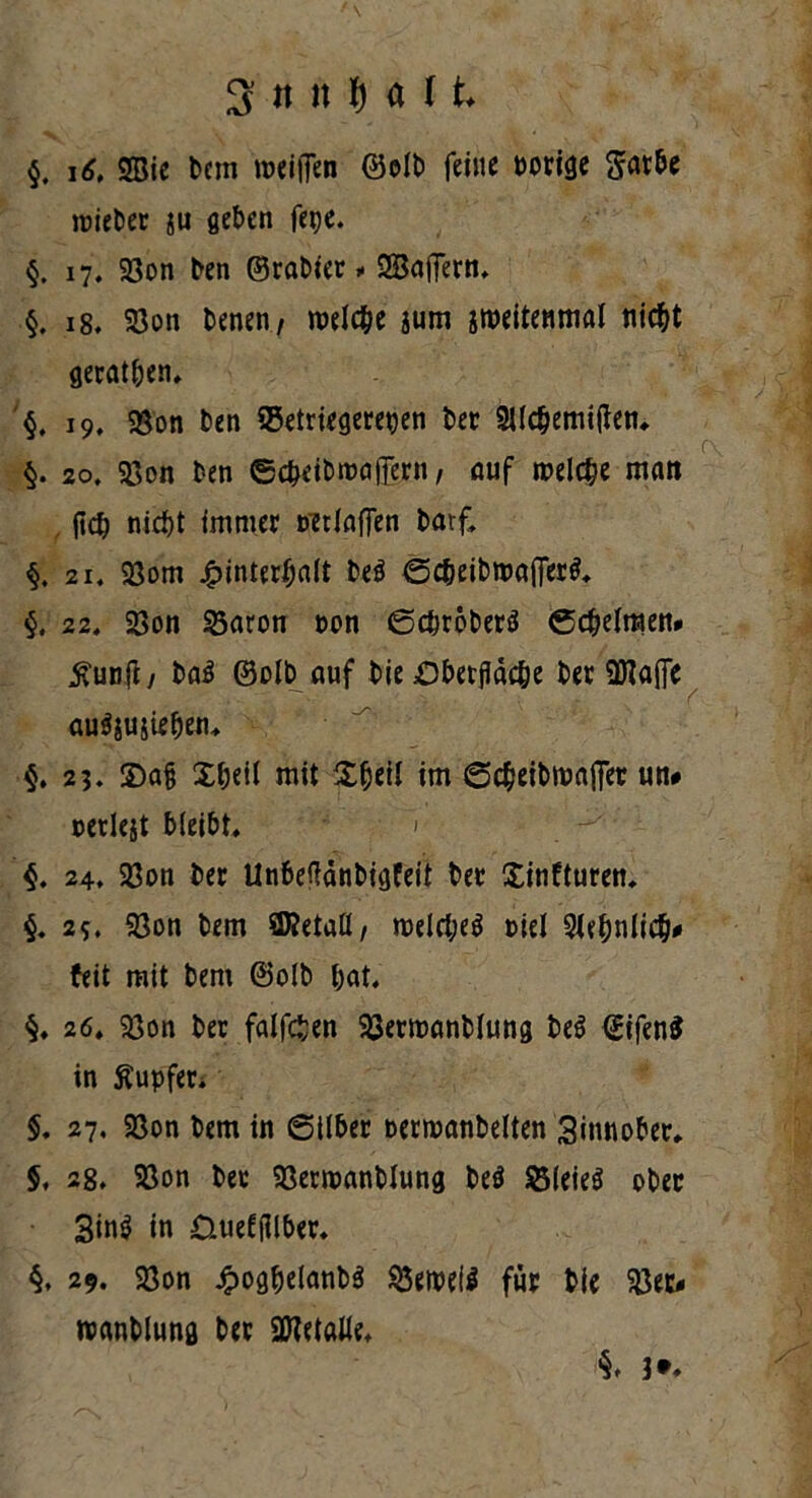 3r tt it f) a 11 $. i<?, 2Sie bctn treiffen ©oib feine borige Satbe roieber ju geben fepe. §. 17. Söon ben ©rabier, SBaffern, §. 18. 23on benen, welche jum sroeitenmal nicht gerätsen. §. i9f Söon ben SSetriegerepen ber SUcbemiften, §. 20. Söon ben ©c&eibroaflern, auf roelcbe man ftcb nicht immer wtiaffen barf, 21« Söom Hinterhalt beö ©cbeibmaflertf, §, 22. 23on 23aron non <Scfjroberö Schelmen* £unft / ba$ ©olb auf bie £)betfläc&e ber ÜNa(Te au^ujieben, §. 23. Xa§ Xbeil mit X^eii im Scbeibroajfer un# oerlejt bleibt, ' $. 24. Söon ber Unbeffönbtgfeit ber Xinfturen, §. 25* Söon bem STOetall, n>elrf;e$ Mel 91ebnlicb# feit mit bem ©olb bat, 26. Söon ber falföen Söerroanblung be$ €ifen$ in Äupfen $. 27. Söon bem in 6ilber oermanbelten Zinnober, 5, 28, S3on ber Söerroanblung be$ SMeieä ober 3in$ in üueftflber. §. 29. 93on Jjpogbelanbä ^5cix>dö für bie $ec< wanblung ber 2Netalle,